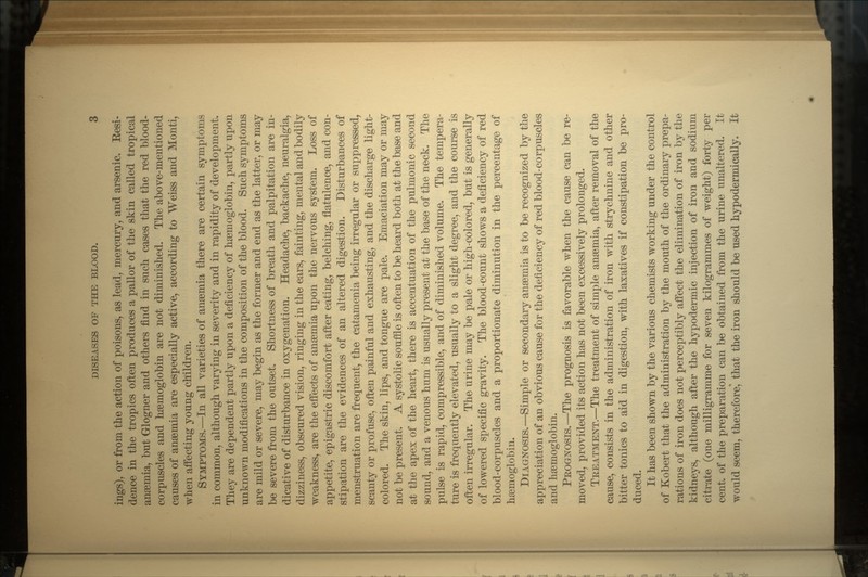 ings), or from the action of poisons, as lead, mercury, and arsenic. Eesi- dence in the tropics often produces a pallor of the skin called tropical anaemia, but Glogner and others find in such cases that the red blood- corpuscles and haemoglobin are not diminished. The above-mentioned causes of anaemia are especially active, according to Weiss and Monti, when affecting young children. SYMPTOMS.—In all varieties of anaemia there are certain symptoms in common, although varying in severity and in rapidity of development. They are dependent partly upon a deficiency of haemoglobin, partly upon unknown modifications in the composition of the blood. Such symptoms are mild or severe, may begin as the former and end as the latter, or may be severe from the outset. Shortness of breath and palpitation are in- dicative of disturbance in oxygenation. Headache, backache, neuralgia, dizziness, obscured vision, ringing in the ears, fainting, mental and bodily weakness, are the effects of anaemia upon the nervous system. Loss of appetite, epigastric discomfort after eating, belching, flatulence, and con- stipation are the evidences of an altered digestion. Disturbances of menstruation are frequent, the catamenia being irregular or suppressed, scanty or profuse, often painful and exhausting, and the discharge light- colored. The skin, lips, and tongue are pale. Emaciation may or may not be present. A systolic souffle is often to be heard both at the base and at the apex of the heart, there is accentuation of the pulmonic second sound, and a venous hum is usually present at the base of the neck. The pulse is rapid, compressible, and of diminished volume. The tempera- ture is frequently elevated, usually to a slight degree, and the course is often irregular. The urine may be pale or high-colored, but is generally of lowered specific gravity. The blood-count shows a deficiency of red blood-corpuscles and a proportionate diminution in the percentage of haemoglobin. DIAGNOSIS.—Simple or secondary anaemia is to be recognized by the appreciation of an obvious cause for the deficiency of red blood-corpuscles and haemoglobin. PROGNOSIS.—The prognosis is favorable when the cause can be re- moved, provided its action has not been excessively prolonged. TREATMENT.—The treatment of simple anaemia, after removal of the cause, consists in the administration of iron with strychnine and other bitter tonics to aid in digestion, with laxatives if constipation be pro- duced. It has been shown by the various chemists working under the control of Kobert that the administration by the mouth of the ordinary prepa- rations of iron does not perceptibly affect the elimination of iron by the kidneys, although after the hypodermic injection of iron and sodium citrate (one milligramme for seven kilogrammes of weight) forty per cent, of the preparation can be obtained from the urine unaltered. It would seem, therefore^ that the iron should be used hypodermically. It
