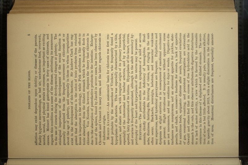 affection may exist dependent upon debility or disease of the parents. Faulty hygienic surroundings, as bad air, unwholesome food, overwork, mental, moral, and physical strain or excesses, are important as exciting causes. Meinert has found gastroptosis in forty cases of chlorosis, and regards this condition as a cause of the disease, attributing its occurrence to the use of corsets during the developmental changes at puberty. The etiological importance of the development of the sexual function is generally recognized from the frequent occurrence of chlorosis at or about the age of puberty, and especially in those in whom irregularities exist in the development of this function. Sir Andrew Clark has sug- gested that the absorption in the colon of toxic products from retained faeces is important in the etiology, while Pick attributes a like effect to toxic absorption from the dilated stomach which he frequently finds in chlorosis. Yon Noorden, however, disputes the theory that chlorosis is due to the absorption of putrefactive products in the intestine. Enlarge- ment of the spleen, found by Jacobi in severe cases, has been observed by Chvostek and Clement in many cases, and the latter regards chlorosis as of infectious origin. MORBID ANATOMY.—An anatomical basis for chlorosis was first ren- dered probable by the researches of Virchow, who frequently found a hypoplasia of the arteries. This was especially characterized by a thin, narrow, and elastic aorta, with irregular origin of its primary branches, especially of the intercostal and lumbar arteries, and by a superficial, spotted, fatty degeneration of its intima. Hypoplasia of the heart, uterus, and ovaries is frequently associated, although in the adult secondary hy- pertrophy of the heart and hyperplasia of the uterus may be present. SYMPTOMS.—The patient suffers from symptoms of a mild or severe anaemia, chiefly attributable to the deficiency of haemoglobin. Head- ache, dizziness, fainting-fits, blurring of vision, and ringing in the ears often occur. Backache, neuralgia, hebetude, and muscular weakness may supervene, and hysterical paroxysms are frequent. Palpitation and dyspnoea on slight exertion or in consequence of emotional excitement are present. Slight elevations of temperature without apparent cause are not uncommon, and may continue for days or weeks. Digestive dis- turbances are conspicuous, and an abnormal appetite for pickles, slate- pencils, and chalk, an excessive fondness for sweets, a lack of appetite for nutritious foods, epigastric distress after meals, frequent eructations of gas, occasional vomiting, and persistent constipation are noticeable. Oswald and others find that an excess of free hydrochloric acid in the stomach is the rule, and this observer attributes the digestive disturbance to a lack of motor activity, a view which is favored by the noticeable occurrence in this disease of a displaced and dilated stomach. The secre- tion of urine is but little affected. It is usually pale, sometimes alkaline, its specific gravity about 1015, with a slight diminution in the elimina- tion of urea. Menstrual disturbances are frequent, especially amenor-