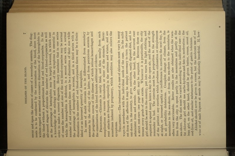occur and upon the absence of causes of a secondary anaemia. The diag- nosis is to be confirmed by the examination of the blood, since most writers regard as essential an excessive diminution of the haemoglobin in the blood without a proportionate loss of red blood-corpuscles. In the advanced stages of chlorosis the number of red blood-corpuscles as well as the percentage of haemoglobin may be largely lowered, in which case a knowledge of the etiology and course of the symptoms is essential in order to make a correct diagnosis. Henry maintains that in one series of cases the number and size of the red blood-corpuscles may be normal while the haemoglobin is deficient, in a second series with a normal number of red corpuscles there may be a diminution of their size while the percentage of haemoglobin is normal, and in a third series with a diminution in the number of red blood-corpuscles there may be a dimin- ished or an increased quantity of haemoglobin. In cases of doubt chlorosis is to be differentiated from secondary anaemias by the etiology of the latter, and from pernicious anaemia by the progressive course of this disease, of which retinal hemorrhages and the examination of the blood furnish additional evidence. PROGNOSIS.—Chlorosis is rarely fatal, and then usually from such complications as venous thrombosis or ulcer of the stomach. Eecur- rent attacks are frequent, especially in the autumn and winter, and are sometimes induced by pregnancy, which condition may also relieve the symptoms. TREATMENT.—The treatment of a case of chlorosis must vary in many ways in accordance with the individual needs of the case. In the mild- est form of the affection it may be simply necessary to turn the patient out-doors in the country, to give nutritious, easily digested diet, and to administer iron and arsenic. On the other hand, in the severest case a strict rest-cure (see page 402) may be required. Between these ex- tremes every grade of case exists. Whenever it is practicable, the city girl should be sent to the country, put into warm but light clothing, and required to spend many hours a day in the open air, and the most of the remainder in bed. The exercise must be in proportion to the strength of the patient: any exertion which produces exhaustion or sleeplessness at night, or increased apathy or indifference to exertion the next day, is in all probability deleterious. Complete change of climate, from the mountains to the sea-shore, or from the sea-shore to the mountains, is often very serviceable. Better results are also obtained when the vaca- tion from the city is spent partly in the mountains and partly at the sea-shore. The diet must be varied according to the individual case : the fat chlorotic girl should use carbo-hydrates and fats in moderation; the lean girl, on the other hand, should be given butter, cream, sweet oil, cod-liver oil, and similar substances to the point of gastric tolerance. Alcohol should never be given in excess, but the moderate use of red wine or of malt liquors at meals may be distinctly beneficial. If, how-