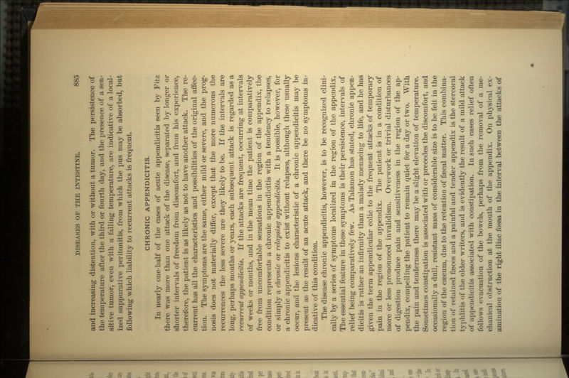 and increasing distention, with or without a tumor. The persistence of the temperature after the third or fourth day, and the presence of a sen- sitive tumor, even with a falling temperature, are indicative of a local- ized suppurative peritonitis, from which the pus may be absorbed, but following which liability to recurrent attacks is frequent. CHRONIC APPENDICITIS. In nearly one-half of the cases of acute appendicitis seen by Fitz there was more than one attack of the disease, separated by longer or shorter intervals of freedom from discomfort, and from his experience, therefore, the patient is as likely as not to have another attack. The re- current has all the characteristics and possibilities of the original affec- tion. The symptoms are the same, either mild or severe, and the prog- nosis does not materially differ, except that the more numerous the recurrences the less severe are they likely to be. If the intervals are long, perhaps months or years, each subsequent attack is regarded as a recurrent appendicitis. If the attacks are frequent, occurring at intervals of weeks or months, and in the mean time the patient is comparatively free from uncomfortable sensations in the region of the appendix, the condition represents a chronic appendicitis with a tendency to relapses, or simply a chronic or relapsing appendicitis. It is possible, however, for a chronic appendicitis to exist without relapses, although these usually occur, and the lesions characteristic of a chronic appendicitis may be present as the result of an acute attack, and there be no symptoms in- dicative of this condition. The disease chronic appendicitis, however, is to be recognized clini- cally by a series of symptoms localized in the region of the appendix. The essential feature in these symptoms is their persistence, intervals of relief being comparatively few. As Talamon has stated, chronic appen- dicitis is rather an infirmity than a malady menacing to life, and he has given the term appendicular colic to the frequent attacks of temporary pain in the region of the appendix. The patient is in a condition of more or less pronounced invalidism. Overwork or trivial disturbances of digestion produce pain and sensitiveness in the region of the ap- pendix, compelling the patient to remain quiet for a day or two. With the pain and tenderness there may be a slight elevation of temperature. Sometimes constipation is associated with or precedes the discomfort, and occasionally a dull, resistant mass of considerable size is to be felt in the region of the caecum, due to the retention of faecal matter. This combina- tion of retained faeces and a painful and tender appendix is the stercoral typhlitis of the older writers, and is evidently the result of a mild attack of appendicitis associated with constipation. In such cases relief often follows evacuation of the bowels, perhaps from the removal of a me- chanical obstruction at the mouth of the appendix. On physical ex- amination of the right iliac fossa in the interval between the attacks of