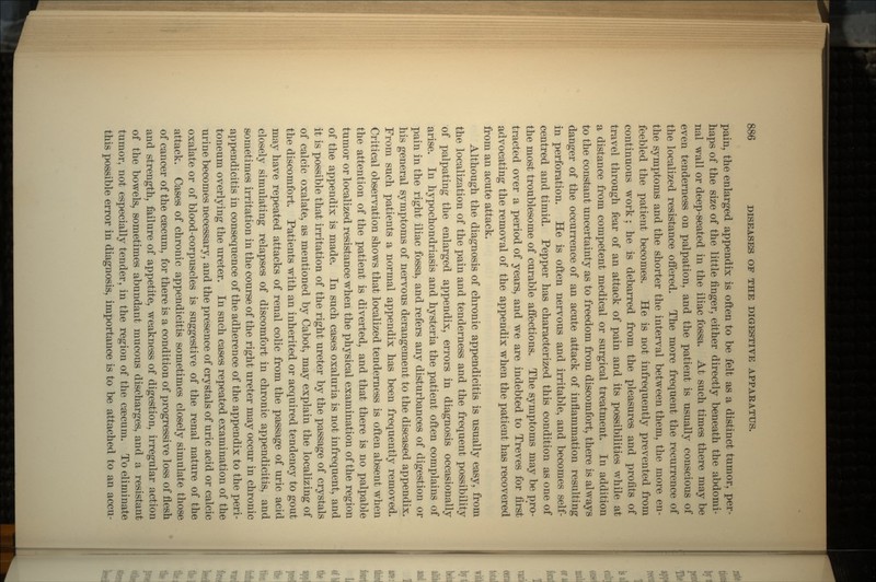 pain, the enlarged appendix is often to be felt as a distinct tumor, per- haps of the size of the little finger, either directly beneath the abdomi- nal wall or deep-seated in the iliac fossa. At such times there may be even tenderness on palpation, and the patient is usually conscious of the localized resistance offered. The more frequent the recurrence of the symptoms and the shorter the interval between them, the more en- feebled the patient becomes. He is not infrequently prevented from continuous work; he is debarred from the pleasures and profits of travel through fear of an attack of pain and its possibilities while at a distance from competent medical or surgical treatment. In addition to the constant uncertainty as to freedom from discomfort, there is always danger of the occurrence of an acute attack of inflammation resulting in perforation. He is often nervous and irritable, and becomes self- centred and timid. Pepper has characterized this condition as one of the most troublesome of curable affections. The symptoms may be pro- tracted over a period of years, and we are indebted to Treves for first advocating the removal of the appendix when the patient has recovered from an acute attack. Although the diagnosis of chronic appendicitis is usually easy, from the localization of the pain and tenderness and the frequent possibility of palpating the enlarged appendix, errors in diagnosis occasionally arise. In hypochondriasis and hysteria the patient often complains of pain in the right iliac fossa, and refers any disturbances of digestion or his general symptoms of nervous derangement to the diseased appendix. From such patients a normal appendix has been frequently removed. Critical observation shows that localized tenderness is often absent when the attention of the patient is diverted, and that there is no palpable tumor or localized resistance when the physical examination of the region of the appendix is made. In such cases oxaluria is not infrequent, and it is possible that irritation of the right ureter by the passage of crystals of calcic oxalate, as mentioned by Cabot, may explain the localizing of the discomfort. Patients with an inherited or acquired tendency to gout may have repeated attacks of renal colic from the passage of uric acid closely simulating relapses of discomfort in chronic appendicitis, and sometimes irritation in the course of the right ureter may occur in chronic appendicitis in consequence of the adherence of the appendix to the peri- toneum overlying the ureter. In such cases repeated examination of the urine becomes necessary, and the presence of crystals of uric acid or calcic oxalate or of blood-corpuscles is suggestive of the renal nature of the attack. Cases of chronic appendicitis sometimes closely simulate those of cancer of the caecum, for there is a condition of progressive loss of flesh and strength, failure of appetite, weakness of digestion, irregular action of the bowels, sometimes abundant mucous discharges, and a resistant tumor, not especially tender, in the region of the ca3cuni. To eliminate this possible error in diagnosis, importance is to be attached to an accu-