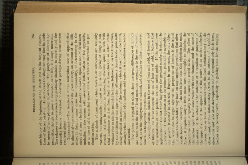 rate history of the beginning of the attack and to the frequent observa- tions of the temperature. In such cases the diagnosis may first be made by means of an exploratory laparotomy. The prognosis of chronic ap- pendicitis, though in general favorable as to life, is always uncertain. The relapses or recurrences may gradually diminish in severity and the appendix become obliterated or destroyed perhaps during some severe recurrent attack. TREATMENT.—The treatment of the individual case of appendicitis is almost always surrounded with great anxiety, on account of the diffi- culty, in fact, in many cases the impossibility, of determining in the onset of a case whether it should be looked upon as one of faecal accu- mulation in the caecum with associated inflammation of the appendix, or as one of mild catarrhal appendicitis, or whether ulceration or per- foration exists. The methods of treatment which have their advocates are not only various, but antagonistic, at least so far as the giving of drugs is con- cerned. All are in accord in inculcating absolute quiet in bed, with total abstinence at first from food other than chicken or other broths without rice or similar material in them, followed, when the time comes, by the addition of raw eggs or other albuminous liquid foods, pure milk being avoided on account of the tendency which it has to produce curds, although when diluted with carbonic acid water it is sometimes agreeable and useful. The points in regard to which there are great differences of opinion are : first, as to the use of local measures ; second, as to the use of opium; third, as to the employment of calomel, and of saline or other purgatives ; fourth, as to operative procedures. Local applications consist in the use of heat and cold, of leeches, and of blisters. So far as concerns the use of heat or of cold, I believe that the sensations of the patient are the safest guide. If the continuous application of the hot-water bag gives the greatest comfort, it should be preferred. If the application of ice reduces the pain and is agreeable to the patient, it should be selected. Except in rare cases, the only objec- tion which can be urged against the proper use of leeches is the trivial influence the leech-bites may have on any surgical procedures that after- wards become necessary. I do not believe that this objection has much force; it requires only a little more care thoroughly to disinfect the leech-bites than surgically to cleanse the sound skin. The effect of the leeches upon the disease varies with the character and the cause of the attack: if the attack is the outcome of ulceration or gangrene of the appendix, or if the appendix is the centre of an active infective process, leeches have no influence upon the local inflammation; on the other hand, if the inflammatory action is the outcome of a typhlitis stercoralis and is of slow development and of comparatively little force, leeches may be very useful, especially in gaining time for the employ-