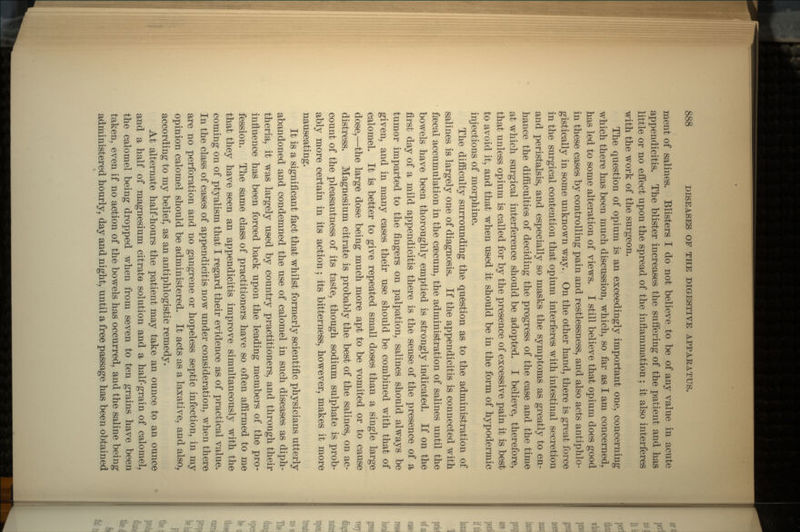 ment of salines. Blisters I do not believe to be of any value in acute appendicitis. The blister increases the suffering of the patient and has little or no effect upon the spread of the inflammation ; it also interferes with the work of the surgeon. The question of opium is an exceedingly important one, concerning which there has been much discussion, which, so far as I am concerned, has led to some alteration of views. I still believe that opium does good in these cases by controlling pain and restlessness, and also acts antiphlo- gistically in some unknown way. On the other hand, there is great force in the surgical contention that opium interferes with intestinal secretion and peristalsis, and especially so masks the symptoms as greatly to en- hance the difficulties of deciding the progress of the case and the time at which surgical interference should be adopted. I believe, therefore, that unless opium is called for by the presence of excessive pain it is best to avoid it, and that when used it should be in the form of hypodermic injections of morphine. The difficulty surrounding the question as to the administration of salines is largely one of diagnosis. If the appendicitis is connected with faecal accumulation in the csecum, the administration of salines until the bowels have been thoroughly emptied is strongly indicated. If on the first day of a mild appendicitis there is the sense of the presence of a tumor imparted to the fingers on palpation, salines should always be given, and in many cases their use should be combined with that of calomel. It is better to give repeated small doses than a single large dose,—the large dose being much more apt to be vomited or to cause distress. Magnesium citrate is probably the best of the salines, on ac- count of the pleasantness of its taste, though sodium sulphate is prob- ably more certain in its action; its bitterness, however, makes it more nauseating. It is a significant fact that whilst formerly scientific physicians utterly abandoned and condemned the use of calomel in such diseases as diph- theria, it was largely used by country practitioners, and through their influence has been forced back upon the leading members of the pro- fession. The same class of practitioners have so often affirmed to me that they have seen an appendicitis improve simultaneously with the coming on of ptyalism that I regard their evidence as of practical value. In the class of cases of appendicitis now under consideration, when there are no perforation and no gangrene or hopeless septic infection, in my opinion calomel should be administered. It acts as a laxative, and also, according to my belief, as an antiphlogistic remedy. At alternate half-hours the patient may take an ounce to an ounce and a half of magnesium citrate solution and a half-grain of calomel, the calomel being dropped when from seven to ten grains have been taken, even if no action of the bowels has occurred, and the saline being administered hourly, day and night, until a free passage has been obtained