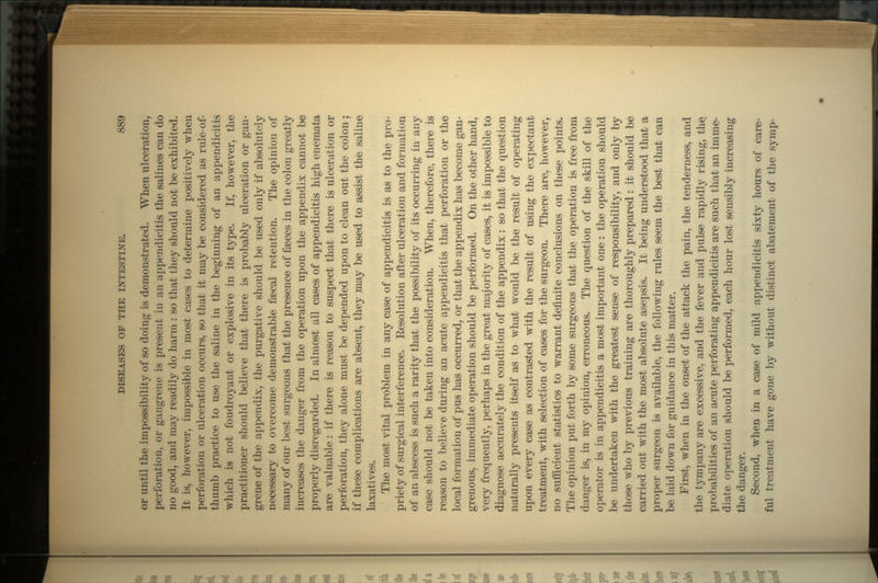 or until the impossibility of so doing is demonstrated. When ulceration, perforation, or gangrene is present in an appendicitis the salines can do no good, and may readily do harm : so that they should not be exhibited. It is, however, impossible in most cases to determine positively when perforation or ulceration occurs, so that it may be considered as rule-of- thumb practice to use the saline in the beginning of an appendicitis which is not foudroyant or explosive in its type. If, however, the practitioner should believe that there is probably ulceration or gan- grene of the appendix, the purgative should be used only if absolutely necessary to overcome demonstrable faecal retention. The opinion of many of our best surgeons that the presence of faeces in the colon greatly increases the danger from the operation upon the appendix cannot be properly disregarded. In almost all cases of appendicitis high enemata are valuable: if there is reason to suspect that there is ulceration or perforation, they alone must be depended upon to clean out the colon; if these complications are absent, they may be used to assist the saline laxatives. The most vital problem in any case of appendicitis is as to the pro- priety of surgical interference. Eesolution after ulceration and formation of an abscess is such a rarity that the possibility of its occurring in any case should not be taken into consideration. When, therefore, there is reason to believe during an acute appendicitis that perforation or the local formation of pus has occurred, or that the appendix has become gan- grenous, immediate operation should be performed. On the other hand, very frequently, perhaps in the great majority of cases, it is impossible to diagnose accurately the condition of the appendix : so that the question naturally presents itself as to what would be the result of operating upon every case as contrasted with the result of using the expectant treatment, with selection of cases for the surgeon. There are, however, no sufficient statistics to warrant definite conclusions on these points. The opinion put forth by some surgeons that the operation is free from danger is, in my opinion, erroneous. The question of the skill of the operator is in appendicitis a most important one: the operation should be undertaken with the greatest sense of responsibility, and only by those who by previous training are thoroughly prepared: it should be carried out with the most absolute asepsis. It being understood that a proper surgeon is available, the following rules seem the best that can be laid down for guidance in this matter. First, when in the onset of the attack the pain, the tenderness, and the tympany are excessive, and the fever and pulse rapidly rising, the. probabilities of an acute perforating appendicitis are such that an imme- diate operation should be performed, each hour lost sensibly increasing the danger. Second, when in a case of mild appendicitis sixty hours of care- ful treatment have gone by without distinct abatement of the symp-