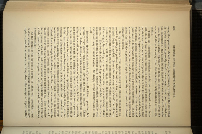 torns, the operation should usually be performed, except in the rare cases in which masses apparently faecal in character have been detected at the beginning of the attack in the head of the colon and still remain there to some extent, especially if there has been tenderness along the course of the colon away from the immediate neighborhood of the ap- pendix. Third, an immediate operation should be performed when in a hitherto mild case a sudden increase in the local and general symptoms points towards the occurrence of perforation or the formation of pus, this rule being imperative if the acute symptoms are accompanied by such wide-spread general tenderness and marked increase in the fever and pulse-rate as to indicate the coming on of a general peritonitis. In such a case minutes are important, and unless the operation can be performed before the full development of septic peritonitis the result will almost certainly be death. During convalescence from appendicitis great caution should be ex- ercised in getting the patient back to ordinary food, and laxatives must be used freely if needed. Even after recovery care should be taken to avoid indigestible food, fruits containing seeds, violent exercise, or any exertion which will throw strain upon the abdominal muscles and which might, by breaking up an adhesion, stir up a slumbering inflam- mation. The bowels should be kept perfectly soluble; if there be a remaining induration, persistent mild counter-irritation, especially with iodized oil, may be used locally. No drugs, except laxatives, are of any avail. Kecurrent appendicitis often finally gets well without operation, but certainly very grave risks attend leaving the case to nature. There are no reliable statistics which enable us to estimate accurately the mor- tality of operations between attacks of appendicitis, but Bull is probably not far from the truth in putting the rate at from five to six per cent. I believe this mortality to be far less than that which is the result of leaving the cases to nature, and that an operation should be performed if the past attacks have been very numerous, especially if they are in- creasing in frequency or severity, or if the attack last recovered from has been very alarming, or if the persistent severity of the local symp- toms between the attacks makes it probable that there is an abscess. Indeed, I am strongly inclined to go further, and to make it a rule to operate upon all cases directly after the recovery from a second attack, unless there is some very distinct reason for not doing so. The necessity for a person who has had two attacks of appendicitis always keeping within reach of a first-class surgeon is most pronounced, and sometimes is embarrassing. At the operation the appendix should be taken out, provided it can be done without too much injury or without such manipulations as may rupture possible adhesions or bring about the escape of septic matter