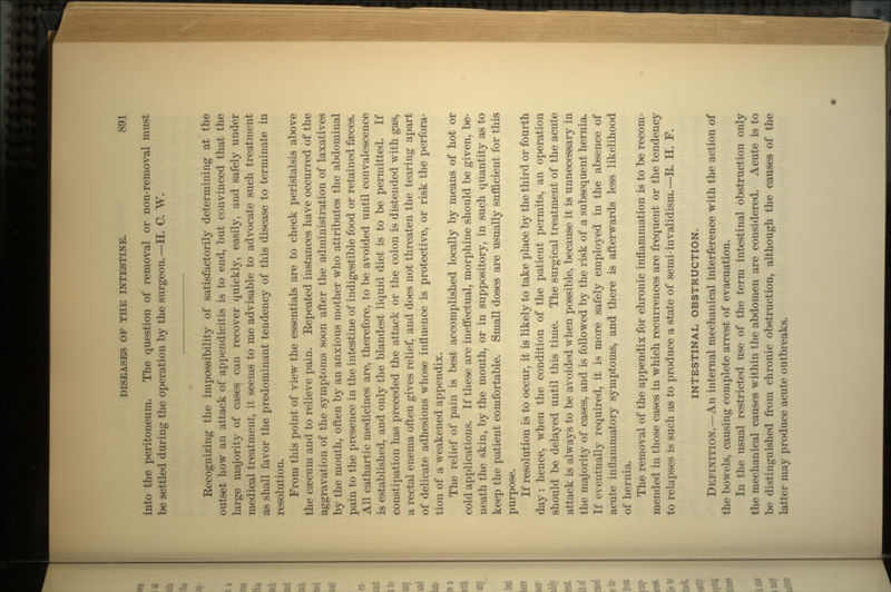 into the peritoneum. The question of removal or non-removal must be settled during the operation by the surgeon.—H. C. W. Eecognizing the impossibility of satisfactorily determining at the outset how an attack of appendicitis is to end, but convinced that the large majority of cases can recover quickly, easily, and safely under medical treatment, it seems to me advisable to advocate such treatment as shall favor the predominant tendency of this disease to terminate in resolution. From this point of view the essentials are to check peristalsis above the csecum and to relieve pain. Eepeated instances have occurred of the aggravation of the symptoms soon after the administration of laxatives by the mouth, often by an anxious mother who attributes the abdominal pain to the presence in the intestine of indigestible food or retained faeces. All cathartic medicines are, therefore, to be avoided until convalescence is established, and only the blandest liquid diet is to be permitted. If constipation has preceded the attack or the colon is distended with gas, a rectal enema often gives relief, and does not threaten the tearing apart of delicate adhesions whose influence is protective, or risk the perfora- tion of a weakened appendix. The relief of pain is best accomplished locally by means of hot or cold applications. If these are ineffectual, morphine should be given, be- neath the skin, by the mouth, or in suppository, in such quantity as to keep the patient comfortable. Small doses are usually sufficient for this purpose. If resolution is to occur, it is likely to take place by the third or fourth day : hence, when the condition of the patient permits, an operation should be delayed until this time. The surgical treatment of the acute attack is always to be avoided when possible, because it is unnecessary in the majority of cases, and is followed by the risk of a subsequent hernia. If eventually required, it is more safely employed in the absence of acute inflammatory symptoms, and there is afterwards less likelihood of hernia. The removal of the appendix for chronic inflammation is to be recom- mended in those cases in which recurrences are frequent or the tendency to relapses is such as to produce a state of semi-invalidism.—E. H. F. INTESTINAL OBSTRUCTION. DEFINITION. —An internal mechanical interference with the action of the bowels, causing complete arrest of evacuation. In the usual restricted use of the term intestinal obstruction only the mechanical causes within the abdomen are considered. Acute is to be distinguished from chronic obstruction, although the causes of the latter may produce acute outbreaks.