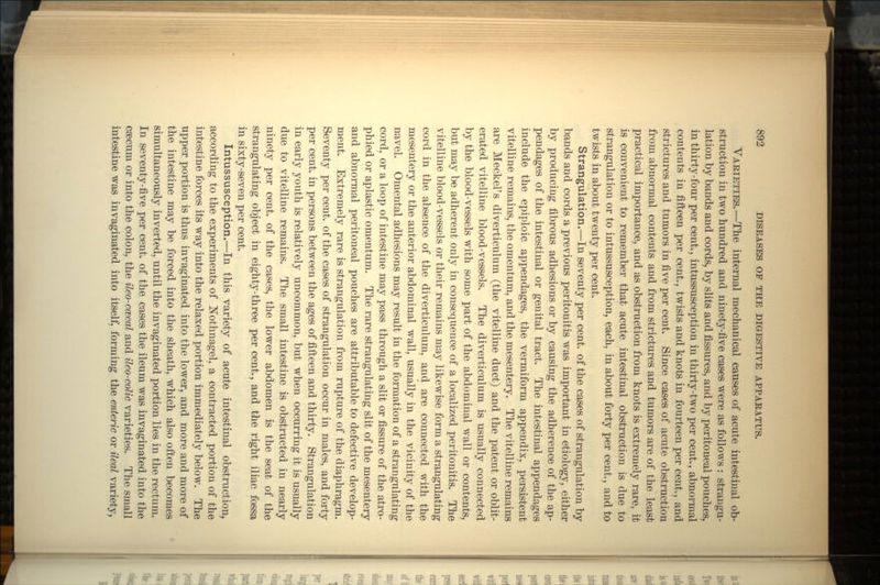 VARIETIES.—The internal mechanical causes of acute intestinal ob- struction in two hundred and ninety-five cases were as follows : strangu- lation by bands and cords, by slits and fissures, and by peritoneal pouches, in thirty-four per cent., intussusception in thirty-two per cent., abnormal contents in fifteen per cent., twists and knots in fourteen per cent., and strictures and tumors in five per cent. Since cases of acute obstruction from abnormal contents and from strictures and tumors are of the least practical importance, and as obstruction from knots is extremely rare, it is convenient to remember that acute intestinal obstruction is due to strangulation or to intussusception, each, in about forty per cent., and to twists in about twenty per cent. Strangulation.—In seventy per cent, of the cases of strangulation by bands and cords a previous peritonitis was important in etiology, either by producing fibrous adhesions or by causing the adherence of the ap- pendages of the intestinal or genital tract. The intestinal appendages include the epiploic appendages, the vermiform appendix, persistent vitelline remains, the omentum, and the mesentery. The vitelline remains are Meckel's diverticulum (the vitelline duct) and the patent or oblit- erated vitelline blood-vessels. The diverticulum is usually connected by the blood-vessels with some part of the abdominal wall or contents, but may be adherent only in consequence of a localized peritonitis. The vitelline blood-vessels or their remains may likewise form a strangulating cord in the absence of the diverticulum, and are connected with the mesentery or the anterior abdominal wall, usually in the vicinity of the navel. Ornental adhesions may result in the formation of a strangulating cord, or a loop of intestine may pass through a slit or fissure of the atro- phied or aplastic omentum. The rare strangulating slit of the mesentery and abnormal peritoneal pouches are attributable to defective develop- ment. Extremely rare is strangulation from rupture of the diaphragm. Seventy per cent, of the cases of strangulation occur in males, and forty per cent, in persons between the ages of fifteen and thirty. Strangulation in early youth is relatively uncommon, but when occurring it is usually due to vitelline remains. The small intestine is obstructed in nearly ninety per cent, of the cases, the lower abdomen is the seat of the strangulating object in eighty-three per cent., and the right iliac fossa in sixty-seven per cent. Intussusception.—In this variety of acute intestinal obstruction, according to the experiments of Nothnagel, a contracted portion of the intestine forces its way into the relaxed portion immediately below. The upper portion is thus invaginated into the lower, and more and more of the intestine may be forced into the sheath, which also often becomes simultaneously inverted, until the invaginated portion lies in the rectum. In seventy-five per cent, of the cases the ileum was invaginated into the csecum or into the colon, the ileo-ccecal and ileo-colic varieties. The small intestine was invaginated into itself, forming the enteric or Heal variety,