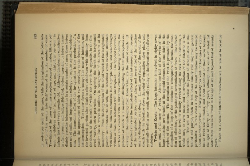 in twelve per cent, of the cases, while the invagination of the colon into itself or of the caecum into itself occurred in a like number of cases. Two-thirds of the cases of intussusception occurred in males, fifty-six per cent, in children under ten years of age, and thirty-four per cent, in infants less than twelve months old. Although diarrhoea or constipation is often present, and indigestible food, violent exertion, or injury imme- diately precedes intussusception in a certain number of cases, these factors are not of sufficient importance in etiology to require especial considera- tion. The immediate effect of the invagination is the production of a tumor, the appearances of which vary according to the duration of the intussusception. The tumor forms a sausage-like mass of intestine, and the inverted portion after death is often withdrawn with difficulty from the sheath, at the mouth of which the vermiform appendix, in the ileo- caecal variety, often protrudes. On opening the sheath the invaginated portion has a crescentic outline, in consequence of the traction of its mesentery. From the compression of the blood-vessels of the invaginated portion as it enters the sheath, the intestinal veins become distended with blood, the mucous membrane is of a purple color, and hemorrhages within or from the intestinal wall are frequent. The opposed peritoneal surfaces are covered with a fibrinous exudation forming adhesions, the presence of which is a means of distinguishing the intussusceptions oc- curring in the death-agony from those which are the cause of death. If the patient survives the immediate effects of the intussusception, necrosis of the invaginated portion takes place, and several feet of the intestine may be discharged as a slough. In such cases fusion of the mouth of the sheath with the intestine above the point of separation takes place, and eventually healing may result, usually ending in the formation of a fibrous stricture. Twists and Knots.—The large intestine is involved in eighty-seven per cent, of all cases of twist. About one-half of the twists of the large intestine are located at the sigmoid flexure, and one-third in the region of the caecum. The formation of the twist is promoted by the elongation of a loop of the intestine in consequence of hernia, the trac- tion of adhesions, or the prolonged accumulation of faeces. The affected part of the bowel is usually twisted along its axis for a half-turn, a whole turn, or even more, and a strangulation of the intestine is the result. The coil of intestine below the point of strangulation is dis- tended and purple, death in fatal cases usually resulting from general peritonitis. In rare cases a loop of the small intestine may be twisted about another portion. Nearly seventy per cent, of the cases of volvu- lus or twist are in males, and about one-third of them occur between the ages of thirty and forty years, although this cause of intestinal obstruction has been found at the age of six and beyond that of seventy years. Knots as a cause of intestinal obstruction are so rare as to be of no