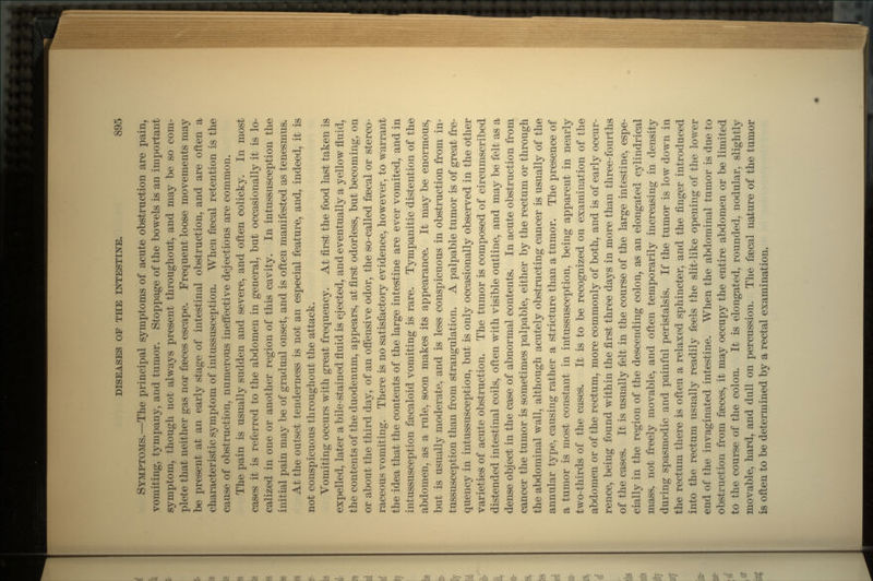 SYMPTOMS.—The principal symptoms of acute obstruction are pain, vomiting, tympany, and tumor. Stoppage of the bowels is an important symptom, though not always present throughout, and may be so com- plete that neither gas nor faeces escape. Frequent loose movements may be present at an early stage of intestinal obstruction, and are often a characteristic symptom of intussusception. When faecal retention is the cause of obstruction, numerous ineffective dejections are common. The pain is usually sudden and severe, and often colicky. In most cases it is referred to the abdomen in general, but occasionally it is lo- calized in one or another region of this cavity. In intussusception the initial pain may be of gradual onset, and is often manifested as tenesmus. At the outset tenderness is not an especial feature, and, indeed, it is not conspicuous throughout the attack. Vomiting occurs with great frequency. At first the food last taken is expelled, later a bile-stained fluid is ejected, and eventually a yellow fluid, the contents of the duodenum, appears, at first odorless, but becoming, on or about the third day, of an offensive odor, the so-called faecal or sterco- raceous vomiting. There is no satisfactory evidence, however, to warrant the idea that the contents of the large intestine are ever vomited, and in intussusception fsecaloid vomiting is rare. Tympanitic distention of the abdomen, as a rule, soon makes its appearance. It may be enormous, but is usually moderate, and is less conspicuous in obstruction from in- tussusception than from strangulation. A palpable tumor is of great fre- quency in intussusception, but is only occasionally observed in the other varieties of acute obstruction. The tumor is composed of circumscribed distended intestinal coils, often with visible outline, and may be felt as a dense object in the case of abnormal contents. In acute obstruction from cancer the tumor is sometimes palpable, either by the rectum or through the abdominal wall, although acutely obstructing cancer is usually of the annular type, causing rather a stricture than a tumor. The presence of a tumor is most constant in intussusception, being apparent in nearly two-thirds of the cases. It is to be recognized on examination of the abdomen or of the rectum, more commonly of both, and is of early occur- rence, being found within the first three days in more than three-fourths of the cases. It is usually felt in the course of the large intestine, espe- cially in the region of the descending colon, as an elongated cylindrical mass, not freely movable, and often temporarily increasing in density during spasmodic and painful peristalsis. If the tumor is low down in the rectum there is often a relaxed sphincter, and the finger introduced into the rectum usually readily feels the slit-like opening of the lower end of the invaginated intestine. When the abdominal tumor is due to obstruction from faeces, it may occupy the entire abdomen or be limited to the course of the colon. It is elongated, rounded, nodular, slightly movable, hard, and dull on percussion. The faecal nature of the tumor is often to be determined by a rectal examination.