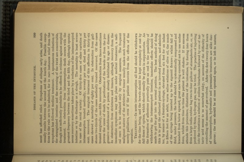 ment has afforded relief. Symptoms of collapse early arise, and death usually results between the second and the fourth day. Possible excep- tions to the rule are to be admitted, for in rare instances relief from the symptoms has followed medical treatment. A spontaneous reduction of the strangulated intestine and the reversing of the twist are conceivable, though not sufficiently probable to be offered in evidence against surgical treatment. In obstruction from intussusception death occurs with the greatest frequency between the third and the fifth day, although sponta- neous recovery sometimes takes place by a reduction of the intussuscepted intestine or by its discharge as a slough. The mortality is least severe in case of the rectal variety. Of thirty-five cases of other varieties of intussusception treated medically, seventy per cent, died and thirty per cent, recovered. The surgical treatment of this affection in thirty-six cases showed a mortality of eighty per cent. In obstruction from gall- stones two-thirds of the cases medically treated recovered. Of the cases treated surgically, one-fifth recovered. Obstruction from faeces sometimes proves the cause of death by perforation of the bowels or from the pro- gressive enfeeblement of a person already debilitated by age or disease. In obstruction from strictures and tumors, although recovery from the immediate symptoms may take place under medical treatment, a radi- cal cure is to be obtained only by surgical measures. The frequent malignant nature of the stricture or tumor usually makes such treatment merely palliative, even if the patient recovers from the effects of the operation. TREATMENT. —In acute intussusception all food should be withdrawn for the time being, and the bowels should be kept completely at rest by full doses of opium, which should usually be given in suppositories. As the formation of adhesions practically puts an end to the possibility of withdrawing the intussuscepted intestine, immediate efforts should be made to get the gut into its normal position. The best method of doing this is to put the etherized patient in an inverted position, and adminis- ter, by means of a fountain-syringe, elevated from six feet for an infant to fifteen feet for an adult, warm saline solutions of olive oil, the nozzle of the syringe being inserted up to the sigmoid flexure; whilst full of fluid, under pressure, the bowel should be systematically compressed and kneaded from below upward, great care being exercised not to use undue force, whilst from time to time the patient is well shaken. If no success attends this procedure, dilatation of the intestines, by forcing into them from a large india-rubber bag two to four gallons of atmospheric air, or, as preferred by Senn, hydrogen gas, may be tried. The practice of injecting into the intestines a solution of sodium bicarbonate followed by one of tar- taric acid seems to us somewhat risky, on account of the difficulty of controlling the amount of gas evolved. After the first twenty-four hours of intussusception, hydrostatic and pneumatic treatments are alike dan- gerous ; the case should be at once operated upon, or be left to nature,