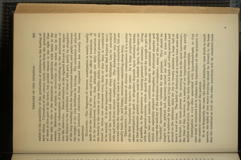 called to the possibility of the production of strictures in the healing of such ulcers. Ulceration of the caecum rarely results from the presence of faeces in this part of the bowel, bub painful tumors in the right iliac fossa may be due to the association of appendicitis with faeces in the caecum. Eetention of scybala in diverticula of the colon may be fol- lowed by an inflammation of the wall, extending to the peritoneum or into the mesocolon. Faecal retention in the sigrnoid flexure is an impor- tant element in the production of twist of this part, partly by elongation of the loop resulting from the long-continued traction, and partly because the weight of the loop facilitates its turning. The occurrence of attacks of acute intestinal obstruction from impacted faeces has already been mentioned. DIAGNOSIS.—The diagnosis of chronic constipation is usually readily made from the history of the case and from the effect of treatment. It is to be remembered, however, that, although one daily evacuation of the bowels is the custom of most healthy adults, exceptional persons are found in whom one movement every three or four days is considered to be normal. It is also important to bear in mind that frequent move- ments of the bowels and abundant slimy discharges may be associated with and result from chronic constipation. The discharges may appear normal when the impacted faecal mass is tunnelled or channelled, but are usually hard, dry, and lumpy, sometimes resembling sheep-dung. TREATMENT.—In the treatment of chronic constipation it is a matter of the first importance to remove the cause. In a large proportion of cases constipation in part or altogether depends upon sedentary habits, so that systematic graded exercise must be insisted upon, in the open air if possible, in the gymnasium or training-quarters if necessary. Along with the general exercise, which should be carried far enough to get the person into good muscular condition, should be associated movements which are especially adapted to strengthen the abdominal muscles and increase the activity of the abdominal circulation ; many of the so-called  Swedish movements are valuable for this purpose. They should be taught to the patient and rigorously carried out daily. In some cases good is achieved by the patient lying on his back and rolling around and around on the abdomen daily for ten to twenty minutes a large ball of heavy wood or iron. The habit of defecation at a certain time must also be formed ; for most persons the morning hour is the most convenient; the time of day, however, is a matter of no importance from the purely medical stand-point, though the daily regularity is essential. Constipation is very often associated with hypochondriasis, so that care must be exercised not to enhance the importance of the symptom in the sensitive consciousness of the patient. If, as is frequently the case, the subject habitually uses fluids in small amount, the habit of free water-drinking should be formed, in the hope that the intestinal as well as the other secretions will be rendered more