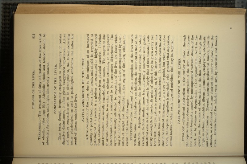 TREATMENT.—The treatment of fatty infiltration of the liver is that of obesity. (See page 59.) Alcoholic drinks and tobacco should be absolutely forbidden, and a light diet strictly enforced. CONGESTION OF THE LIVER. This term, though frequently employed as explanatory of certain digestive disturbances, is often given exaggerated importance. Active and passive congestions are to be distinguished, the former occurring under physiological as well as pathological conditions, the latter the result of disease outside the liver. ACTIVE CONGESTION OF THE LIVER. Active congestion of the liver, due to the entrance of an increased quantity of portal blood, occurs after meals, and should be regarded as pathological if a person is a glutton or accustomed to highly seasoned food, alcoholic excess, and abstinence from physical exercise. Infection and traumatism are usually regarded also as causes. The congestion due to arrested catamenia, to ovarian or uterine irritation, or to suppressed hemorrhoidal flow is considered to be a vaso-motor disturbance. The symptoms usually attributed to congestion of the liver are those which may be due to a gastro-duodenal catarrh, and are accompanied by a sen- sation of weight and discomfort in the region of the liver, with an in- crease in the size of this organ. TREATMENT.—The treatment of acute congestion of the liver varies with the cause. If the latter be an infection, the treatment is that of the infection. Hepatic congestion, due to habitual over-eating, to alcoholic excess, or to other similar cause, is so universally associated with gastro- intestinal catarrh that the treatment is largely that of this disorder ; ordi- narily one-eighth to one-fourth grain of calomel may be given every two hours until free purgation is produced j or, if this latter do not occur in a reasonable time, salines may be administered. In sthenic cases the diet should be reduced temporarily to a very low point, but when, as in alco- holics, the hepatic congestion is associated with general vital depression, animal broths or other easily digested nutritious food may be required. PASSIVE CONGESTION OF THE LIVER. ETIOLOGY.—Persistent obstruction to the outflow of blood through the hepatic vein produces passive congestion of the liver. Such obstruc- tion is most frequently caused by uncompensated valvular disease of the heart, or by disease or degeneration of the myocardium. Next in fre- quency are the causes of obstruction to the flow of blood through the lungs, as asthma, bronchitis, fibrous pneumonia, emphysema, atelectasis, and chronic pleurisy. Thoracic aneurism, mediastinal tumors, pleuritic effusion, or a deformed spine may obstruct the outflow of blood from the liver. Obstruction of the inferior vena cava by aneurisms and tumors