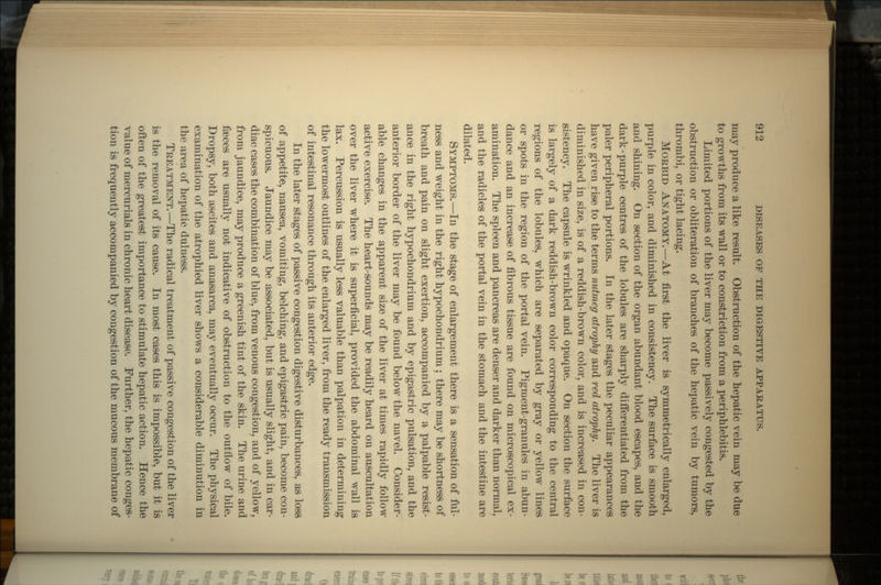 may produce a like result. Obstruction of the hepatic vein may be due to growths from its wall or to constriction from a periphlebitis. Limited portions of the liver may become passively congested by the obstruction or obliteration of branches of the hepatic vein by tumors, thrombi, or tight lacing. MORBID ANATOMY.—At first the liver is symmetrically enlarged, purple in color, and diminished in consistency. The surface is smooth and shining. On section of the organ abundant blood escapes, and the dark-purple centres of the lobules are sharply differentiated from the paler peripheral portions. In the later stages the peculiar appearances have given rise to the terms nutmeg atrophy and red atrophy. The liver is diminished in size, is of a reddish-brown color, and is increased in con- sistency. The capsule is wrinkled and opaque. On section the surface is largely of a dark reddish-brown color corresponding to the central regions of the lobules, which are separated by gray or yellow lines or spots in the region of the portal vein. Pigment-granules in abun- dance and an increase of fibrous tissue are found on microscopical ex- amination. The spleen and pancreas are denser and darker than normal, and the radicles of the portal vein in the stomach and the intestine are dilated. SYMPTOMS.—In the stage of enlargement there is a sensation of ful- ness and weight in the right hypochondrium ; there may be shortness of breath and pain on slight exertion, accompanied by a palpable resist- ance in the right hypochondrium and by epigastric pulsation, and the anterior border of the liver may be found below the navel. Consider- able changes in the apparent size of the liver at times rapidly follow active exercise. The heart-sounds may be readily heard on auscultation over the liver where it is superficial, provided the abdominal wall is lax. Percussion is usually less valuable than palpation in determining the lowermost outlines of the enlarged liver, from the ready transmission of intestinal resonance through its anterior edge. In the later stages of passive congestion digestive disturbances, as loss of appetite, nausea, vomiting, belching, and epigastric pain, become con- spicuous. Jaundice may be associated, but is usually slight, and in car- diac cases the combination of blue, from venous congestion, and of yellow, from jaundice, may produce a greenish tint of the skin. The urine and faeces are usually not indicative of obstruction to the outflow of bile. Dropsy, both ascites and anasarca, may eventually occur. The physical examination of the atrophied liver shows a considerable diminution in the area of hepatic dulness. TREATMENT.—The radical treatment of passive congestion of the liver is the removal of its cause. In most cases this is impossible, but it is often of the greatest importance to stimulate hepatic action. Hence the value of mercurials in chronic heart disease. Further, the hepatic conges- tion is frequently accompanied by congestion of the mucous membrane of