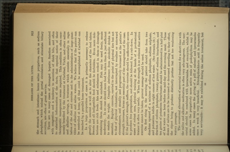 the stomach and intestines: hence saline purgatives, such as sodium phosphate, which unload the portal circulation and stimulate biliary secretion, are often of great service. There are so many cases of deranged hepatic function associated with congestion and a tendency to secretion of thick bile, and often to catarrhal inflammation of the ducts, that especial notice of their therapeutic management seems required. This condition is often enor- mously benefited by the treatment at Carlsbad, Vichy, and other saline and alkaline springs, a treatment which consists essentially in regu- lation of the diet and exercise and in the administration of large quan- tities of alkaline and saline waters. We believe that if the patient can be controlled at home, all that could be accomplished at Carlsbad can be reached by a parallel home treatment. In a large proportion of cases it is primarily necessary to reduce greatly the amount as well as to alter the character of the food taken. Sweets and all indigestible food should be forbidden. Even more dele- terious are rich foods: fats and substances cooked in them or dressings containing them should be excluded. Fish may be used freely, meats moderately. In no case should more food be taken than is just sufficient to sustain the weight. Complete abstinence from alcoholic drinks is essential. Eegular exercise, carried to the point of physical tire but not to that of physical exhaustion, not interrupted by weather or untoward circumstances, and steadily and progressively increased as the patient's strength increases, forms an essential part of the management of the case. If the patient's strength suffices, the exercise should be sufficiently severe to produce free perspiration, and should be followed by a rub-down. In cases of robust men, physical training at the hands of a professional trainer is often very useful. When the strength is so reduced that active exercise cannot be taken, general massage should be used. On first rising in the morning the patient should take from two drachms upward of a mixture of sodium phosphate, sodium sulphate, and potassium iodide in eight ounces of hot water. (See formula 19.) A drachm of sodium phosphate, twenty grains of sodium bicarbonate, and ten grains of potassium bicarbonate should be administered in a half-pint of hot water one hour before the mid-day and the evening meal. These doses of salines are to be increased or decreased according to their effect, the object being to produce distinctly profuse but not too weakening watery passages. The occasional alternation of mercurial treatment for a short time with the saline and alkaline medication is often very advantageous. The mer- curial should be combined with ipecacuanha and euonyinin, whilst in some cases the purgatively more active resin of podophyllum may be added. In many cases the giving of a pill of calomel and ipecacuanha once a week is very beneficial. Mtrohydrochloric acid is frequently very serviceable: it may be exhibited during the saline treatment, but 58