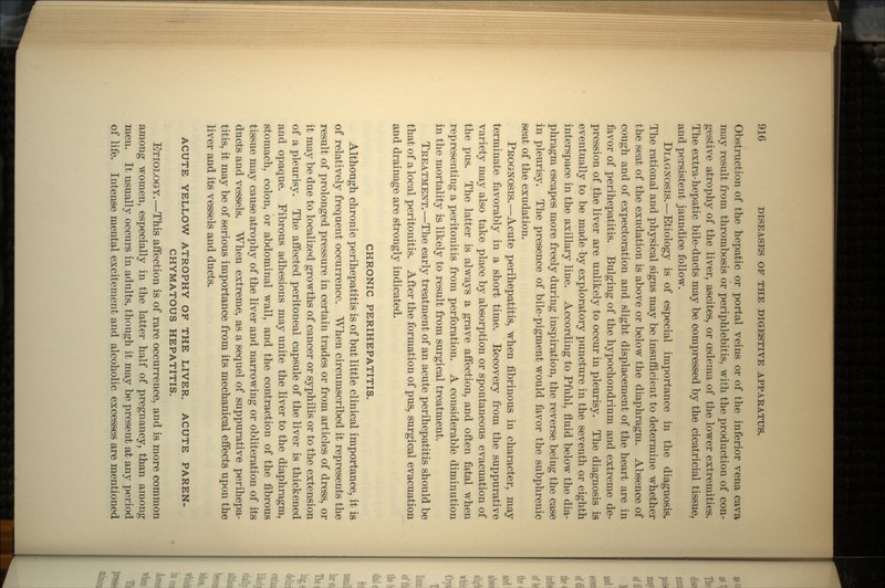 Obstruction of the hepatic or portal veins or of the inferior vena cava may result from thrombosis or periphlebitis, with the production of con- gestive atrophy of the liver, ascites, or oedema of the lower extremities. The extra-hepatic bile-ducts may be compressed by the cicatricial tissue, and persistent jaundice follow. DIAGNOSIS.—Etiology is of especial importance in the diagnosis. The rational and physical signs may be insufficient to determine whether the seat of the exudation is above or below the diaphragm. Absence of cough and of expectoration and slight displacement of the heart are in favor of perihepatitis. Bulging of the hypochondrium and extreme de- pression of the liver are unlikely to occur in pleurisy. The diagnosis is eventually to be made by exploratory puncture in the seventh or eighth interspace in the axillary line. According to Pfuhl, fluid below the dia- phragm escapes more freely during inspiration, the reverse being the case in pleurisy. The presence of bile-pigment would favor the subphrenic seat of the exudation. PROGNOSIS.—Acute perihepatitis, when fibrinous in character, may terminate favorably in a short time. Eecovery from the suppurative variety may also take place by absorption or spontaneous evacuation of the pus. The latter is always a grave affection, and often fatal when representing a peritonitis from perforation. A considerable diminution in the mortality is likely to result from surgical treatment. TREATMENT.—The early treatment of an acute perihepatitis should be that of a local peritonitis. After the formation of pus, surgical evacuation and drainage are strongly indicated. CHRONIC PERIHEPATITIS. Although chronic perihepatitis is of but little clinical importance, it is of relatively frequent occurrence. When circumscribed it represents the result of prolonged pressure in certain trades or from articles of dress, or it may be due to localized growths of cancer or syphilis or to the extension of a pleurisy. The affected peritoneal capsule of the liver is thickened and opaque. Fibrous adhesions may unite the liver to the diaphragm, stomach, colon, or abdominal wall, and the contraction of the fibrous tissue may cause atrophy of the liver and narrowing or obliteration of its ducts and vessels. When extreme, as a sequel of suppurative perihepa- titis, it may be of serious importance from its mechanical effects upon the liver and its vessels and ducts. ACUTE YELLOW ATROPHY OF THE LIVER. ACUTE PAREN- CHYMATOUS HEPATITIS. ETIOLOGY.—This affection is of rare occurrence, and is more common among women, especially in the latter half of pregnancy, than among men. It usually occurs in adults, though it may be present at any period of life. Intense mental excitement and alcoholic excesses are mentioned