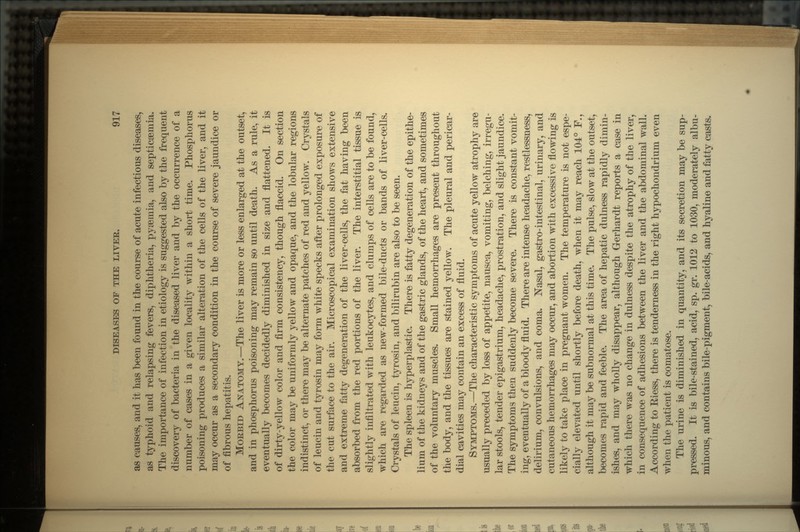 as causes, and it has been found in the course of acute infectious diseases, as typhoid and relapsing fevers, diphtheria, pyseinia, and septicsemia. The importance of infection in etiology is suggested also by the frequent discovery of bacteria in the diseased liver and by the occurrence of a number of cases in a given locality within a short time. Phosphorus poisoning produces a similar alteration of the cells of the liver, and it may occur as a secondary condition in the course of severe jaundice or of fibrous hepatitis. MORBID ANATOMY.—The liver is more or less enlarged at the outset, and in phosphorus poisoning may remain so until death. As a rule, it eventually becomes decidedly diminished in size and flattened. It is of dirty-yellow color and firm consistency, though flaccid. On section the color may be uniformly yellow and opaque, and the lobular regions indistinct, or there may be alternate patches of red and yellow. Crystals of leucin and tyrosin may form white specks after prolonged exposure of the cut surface to the air. Microscopical examination shows extensive and extreme fatty degeneration of the liver-cells, the fat having been absorbed from the red portions of the liver. The interstitial tissue is slightly infiltrated with leukocytes, and clumps of cells are to be found, which are regarded as new-formed bile-ducts or bands of liver-cells. Crystals of leucin, tyrosin, and bilirubin are also to be seen. The spleen is hyperplastic. There is fatty degeneration of the epithe- lium of the kidneys and of the gastric glands, of the heart, and sometimes of the voluntary muscles. Small hemorrhages are present throughout the body, and the tissues are stained yellow. The pleural and pericar- dial cavities may contain an excess of fluid. SYMPTOMS.—The characteristic symptoms of acute yellow atrophy are usually preceded by loss of appetite, nausea, vomiting, belching, irregu- lar stools, tender epigastrium, headache, prostration, and slight jaundice. The symptoms then suddenly become severe. There is constant vomit- ing, eventually of a bloody fluid. There are intense headache, restlessness, delirium, convulsions, and coma. Nasal, gastro-intestinal, urinary, and cutaneous hemorrhages may occur, and abortion with excessive flowing is likely to take place in pregnant women. The temperature is not espe- cially elevated until shortly before death, when it may reach 104° F., although it may be subnormal at this time. The pulse, slow at the outset, becomes rapid and feeble. The area of hepatic dulness rapidly dimin- ishes, and may wholly disappear, although Gerhardt reports a case in which there was no change in dulness despite the atrophy of the liver, in consequence of adhesions between the liver and the abdominal wall. According to Eiess, there is tenderness in the right hypochondrium even when the patient is comatose. The urine is diminished in quantity, and its secretion may be sup- pressed. It is bile-stained, acid, sp. gr. 1012 to 1030, moderately albu- minous, and contains bile-pigment, bile-acids, and hyaline and fatty casts.