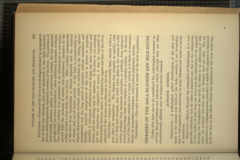 DIAGNOSIS.—Cancer of the liver is to be diagnosticated by progressive loss of flesh and strength, pain and tenderness in the right hypochon- drium, and enlargement, especially nodular, of the liver. The presence of leukocytosis, jaundice, ascites, and peritoneal nodules, the last apparent perhaps only on rectal examination, offers additional favorable evidence. The enlarged nodular liver produced by an echinococcus is not accom- panied with the cachexia of cancer, and exploratory puncture of the nodule reveals a clear fluid, but not blood. Other nodular enlargements of the liver from hyperplasia or fibrous hepatitis lack the cachexia of cancer, and are of slower growth. If the liver is symmetrically en- larged, hypertrophic cirrhosis might be excluded by the failing splenic enlargement and the long period of jaundice without emaciation and debility. Amyloid enlargement of the liver is slower in progress, jaundice is infrequent, albuminuria and dropsy are more constant and severe, and the etiology may be apparent. If the liver is not enlarged, and the symptoms are suggestive of cancer, it may be impossible to discriminate between cancer of neighboring organs and that of the liver, especially if the former are adherent to the liver. PROGNOSIS.—Cancer of the liver is universally fatal, usually within a year after its recognition. The disease may progress so rapidly, with loss of flesh and strength, that death takes place in the course of a few weeks, perhaps from cancerous peritonitis, or suddenly from intraperi- toneal hemorrhage from the rupture of a vascular nodule. If the dura- tion of the disease extends over a longer period, it is likely to terminate fatally by progressive weakness, with eventual pulmonary oedema. TREATMENT.—The only treatment of cancer of the liver is palliative. DISEASES OF THE GALL-BLADDER AND BILE-DUCTS. Under this term are to be considered the pathological processes in- volving the gall-bladder and bile-ducts, which, although they are often simultaneously affected, may be independently diseased. JAUNDICE. ICTERUS. DEFINITION.—A pathological yellow discoloration of the skin and many of the tissues and fluids of the body, usually, if not invariably, due to bile-pigment, and occurring in many diseases and under a variety of conditions. ETIOLOGY.—Mainly through the researches of Stadelmann it is now generally admitted that all cases of jaundice are due to the obstruction of the outflow of bile from the liver and the absorption of its pigment through the lymphatics of the liver, for there is no absorption of bile when the common bile-duct and the thoracic duct are tied. The as- sumption of a hsematogenous jaundice in which the pigment is supposed to be set free in the blood without the mediation of the liver lacks sup-