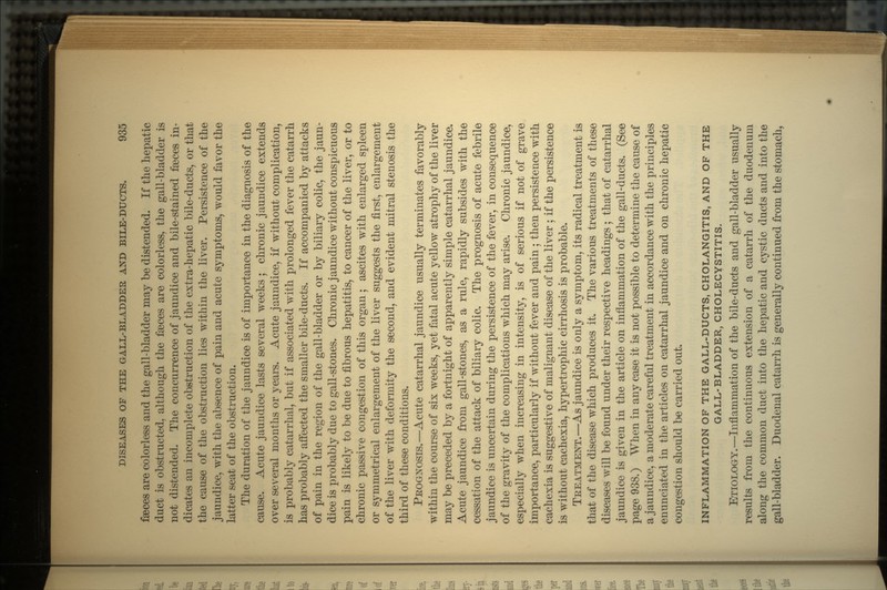 faeces are colorless and the gall-bladder may be distended. If the hepatic duct is obstructed, although the faeces are colorless, the gall-bladder is not distended. The concurrence of jaundice and bile-stained faBces in- dicates an incomplete obstruction of the extra-hepatic bile-ducts, or that the cause of the obstruction lies within the liver. Persistence of the jaundice, with the absence of pain and acute symptoms, would favor the latter seat of the obstruction. The duration of the jaundice is of importance in the diagnosis of the cause. Acute jaundice lasts several weeks ; chronic jaundice extends over several months or years. Acute jaundice, if without complication, is probably catarrhal, but if associated with prolonged fever the catarrh has probably affected the smaller bile-ducts. If accompanied by attacks of pain in the region of the gall-bladder or by biliary colic, the jaun- dice is probably due to gall-stones. Chronic jaundice without conspicuous pain is likely to be due to fibrous hepatitis, to cancer of the liver, or to chronic passive congestion of this organ; ascites with enlarged spleen or symmetrical enlargement of the liver suggests the first, enlargement of the liver with deformity the second, and evident mitral stenosis the third of these conditions. PROGNOSIS.—Acute catarrhal jaundice usually terminates favorably within the course of six weeks, yet fatal acute yellow atrophy of the liver may be preceded by a fortnight of apparently simple catarrhal jaundice. Acute jaundice from gall-stones, as a rule, rapidly subsides with the cessation of the attack of biliary colic. The prognosis of acute febrile jaundice is uncertain during the persistence of the fever, in consequence of the gravity of the complications which may arise. Chronic jaundice, especially when increasing in intensity, is of serious if not of grave importance, particularly if without fever and pain ; then persistence with cachexia is suggestive of malignant disease of the liver ; if the persistence is without cachexia, hypertrophic cirrhosis is probable. TREATMENT.—As jaundice is only a symptom, its radical treatment is that of the disease which produces it. The various treatments of these diseases will be found under their respective headings ; that of catarrhal jaundice is given in the article on inflammation of the gall-ducts. (See page 938.) When in any case it is not possible to determine the cause of a jaundice, a moderate careful treatment in accordance with the principles enunciated in the articles on catarrhal jaundice and on chronic hepatic congestion should be carried out. INFLAMMATION OF THE GALL-DUCTS, CHOLANGITIS, AND OF THE GALL-BLADDER, CHOLECYSTITIS. ETIOLOGY.—Inflammation of the bile-ducts and gall-bladder usually results from the continuous extension of a catarrh of the duodenum along the common duct into the hepatic and cystic ducts and into the gall-bladder. Duodenal catarrh is generally continued from the stomach,