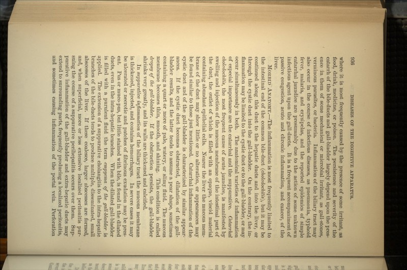 where it is most frequently caused by the presence of some irritant, as food, drink, medicine, or poison. The persistence and severity of the catarrh of the bile-ducts and gall-bladder largely depend upon the pres- ence in them of some mechanical or microbial irritant, as gall-stones, verminous parasites, or bacteria. Inflammation of the biliary tract may also occur in the course of infectious diseases, as pneumonia, typhoid fever, malaria, and erysipelas, and the reported epidemics of simple catarrhal jaundice are presumably due to the action of some unknown infectious agent upon the gall-ducts. It is a frequent accompaniment of passive congestion, acute and chronic inflammation, and cancer, of the liver. MORBID ANATOMY.—The inflammation is most frequently limited to the intestinal end of the common bile-duct (choledochitis), but it may be continued along this duct to the hepatic ducts and into the liver, or through the cystic duct into the gall-bladder. On the contrary, the in- flammation may be limited to the cystic duct or to the gall-bladder, or may occur simultaneously in both. The anatomical varieties of inflammation of especial importance are the catarrhal and the suppurative. Catarrhal choledochitis, the most frequent cause of acute jaundice, is manifested by swelling and injection of the mucous membrane of the intestinal part of the duct, the outlet of which is filled with an opaque, viscid material containing abundant epithelial cells. Nearer the liver the mucous mem- brane of the duct may show little or no alteration, or appearances may be found similar to those just mentioned. Catarrhal inflammation of the cystic duct and of the gall-bladder is characterized by similar appear- ances. If the cystic duct becomes obstructed, dilatation of the gall- bladder results, and the latter tends to assume a pear shape, sometimes containing a quart or more of pale, watery, or slimy fluid. The mucous membrane becomes thin, smooth, and shining. This condition is called dropsy of the gall-bladder. If the obstruction persists, the gall-bladder shrinks very greatly, and its walls are thickened and calcified. In suppurative inflammation of the biliary tract the mucous membrane is thickened, injected, and contains hemorrhages. In severe cases it may be ulcerated or necrotic and patches of fibrinous exudation may be pres- ent. Pus or muco-pus, but little stained with bile, is found in the dilated ducte, even in the intra-hepatic branches. When the dilated gall-bladder is filled with a purulent fluid the term empyema of the gall-bladder is applied. The extension of a suppurative cholangitis to the intra-hepatic branches of the bile-ducts tends to produce multiple, disseminated, small abscesses of the liver. If these coalesce, larger abscesses are formed, and, when superficial, more or less extensive localized peritonitis pur- suing the course of a suppurative perihepatitis occurs over them. Sup- purative inflammation of the gall-bladder and extra-hepatic ducts may extend to surrounding parts, frequently producing a localized peritonitis, and sometimes causing inflammation of the portal vein. Perforation