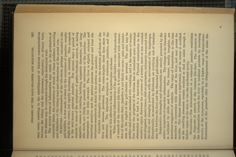 may occur, resulting in the establishment of fistulous communications between the biliary and the alimentary, respiratory, or urinary tract, or the abscess may be evacuated through the abdominal wall. The severer forms of inflammation may result in the production of cicatricial tissue, the contraction of which at times produces narrowing and distortion of the biliary tract and obstruction of the portal vein. SYMPTOMS.—Inflammation of the bile-ducts, perhaps extended to the gall-bladder, is first made evident by the occurrence of jaundice, usually slight at the outset, but rapidly increasing in intensity. This symptom is the well-known catarrhal jaundice. For several days a period of malaise or some of the symptoms of gastro-duodenal catarrh, as failing appetite, nausea or vomiting, belching, epigastric discomfort, and irreg- ular stools, are likely to precede the occurrence of the jaundice. The temperature is but little elevated. The liver is slightly enlarged and somewhat sensitive, and the patient presents the general and local dis- turbances considered in detail in the section on jaundice. Catarrhal cholangitis may extend into the minutest gall-ducts of the liver and become persistent. The extra-hepatic ducts then show no alteration. The important symptom is continuous jaundice, and the course of this affection is that of hypertrophic cirrhosis. When catarrhal inflammation of the gall-bladder exists independently of catarrh of the common bile-duct, it is usually associated with obstruc- tion of the cystic duct; jaundice is not likely to occur ; pain and tender- ness in the region of the gall-bladder are present. The pain may be sudden and severe, associated with vomiting, and in the course of twenty- four hours the progress of the disease has so simulated acute intestinal obstruction as to lead to a laparotomy. Physical examination in the sensitive region discloses the presence of a tender, more or less rounded and elongated, elastic tumor, dull on percussion, intimately connected with the liver, and changing position with the movements of the diaphragm. Exceptionally, as mentioned by Eichhorst, an overlying coil of intestine may lie between the liver and the distended gall-bladder. Suppurative cholangitis and cholecystitis are usually preceded by the milder symptoms of catarrhal inflammation. The change in its character is indicated by chills and fever. The former, usually irregular, are sometimes suggestive of malaria. The range of temperature is like that described in connection with abscess of the liver, and may persist for months. The disease becomes a septicaemia, and its course is modified as the resulting abscesses remain confined or find an outlet through a hollow organ or the skin or into the peritoneal cavity. DIAGNOSIS.—The determination of a catarrhal jaundice establishes the diagnosis of catarrh of the common bile-duct. The extension of the inflammation towards the liver is rendered probable by increasing severity of the symptoms, especially by a higher range of temperature. Continuance of the jaundice after the disappearance of the acute dis-