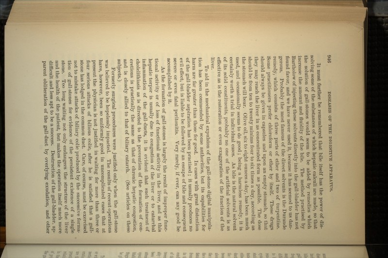 It must further be remembered that bile itself has the power of dis- solving some of the substances of which hepatic calculi are made, so that the solution of gall-stones would seem to be aided by remedies which increase the amount and fluidity of the bile. The method practised by Bartholow of injecting these solvents directly into the gall-bladder has not found favor, and we have never used it, because it has seemed to us dan- gerous. Probably the most famous of the direct solvents is the Durande remedy, which consists of three parts of ether and two of turpentine. Some practitioners prefer chloroform or ether by itself. These drugs should always be given in capsules and upon an empty stomach, so that they may reach the liver in as concentrated form as possible. The dose should be from ten to twenty minims four to six times a day, according as the stomach will bear. Olive oil, six to eight ounces a day, has been much used, and occasionally seems to do good; being a harmless remedy, it is certainly worth a trial in individual cases. As bile is the natural solvent of its solid constituents, probably no one of the artificial solvents is as effective as is the restoration or even exaggeration of the function of the liver. To aid in the mechanical expulsion of the gall-stone digital manipula- tion has been commended by some authorities, but its capabilities for harm are far greater than those for good. In cases with great distention of the gall-bladder aspiration has been practised ; it usually produces no evil effect, but is liable to be followed by an escape of bile and consequent severe or even fatal peritonitis. Very rarely, if ever, can any good be accomplished by it. As the formation of gall-stones is largely the result of improper func- tional activity or of loss of functional activity in the liver, and as this hepatic torpor is usually due to congestion of the liver or to catarrhal inflammation of the gall-ducts, it is evident that such treatment of cholelithiasis as is directed to the prevention of the formation of con- cretions is practically the same as that of chronic hepatic congestion, and is closely allied to that of biliary catarrh. (See articles on these subjects.) Formerly surgical procedures were justified only when the gall-stone was believed to be hopelessly impacted. The results of recent operations have, however, been so uniformly good in uncomplicated cases that at present the physician is not justified in waiting for more than three or four serious attacks of bilious colic, after he is satisfied that a gall- stone has lodged in the common duct. Care, of course, must be exercised not to mistake attacks of biliary colic produced by the successive forma- tion of gall-stones for evidence of the persistent existence of a single stone. Too long waiting not only endangers the structure of the liver and the health of the patient, but makes the operation itself much more difficult and less apt to be a success. Destruction of the gall-bladder, ap- parent obliteration of the gall-duct by overlying exudation, and other