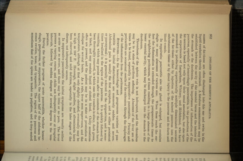 masses of fat-tissue are often discharged into this sac and swim in the liquid exudation therein contained. A fistulous communication may be established between the cavity of the omental bursa and the interior of the stomach or the duodenum. The importance of inflammation of the pancreas, especially of hernorrhagic pancreatitis, in the production of the fat-necrosis is based not only upon their usual association, but also upon the experiments of Langerhans, Whitney, and Hildebraiid, who have succeeded in producing experimentally multiple disseminated necrosis of the fat-tissue either by injection of the minced pancreas into the subcutaneous tissue or by direct injury to the pancreas and its ducts and blood-vessels. In suppurative pancreatitis also the gland is enlarged, but contains single or many abscesses of various size. When these reach the sur- face the inflammation is extended through the parapancreatic tissue to the neighboring peritoneum, at times resulting in a large abscess of the lesser omental cavity, which may be discharged into the stomach or the duodenum. Thrombosis of the splenic vein is not infrequent, and the thrombus may be in a state of puriform softening. Abscesses of the liver are at times to be found, especially in suppurative pancreatitis. Pleurisy and pericarditis are occasional results of the extension through the diaphragm of the inflammation from the peritoneum. SYMPTOMS.—In the hemorrhagic and gangrenous varieties of pan- creatitis the initial disturbances are commonly sudden and severe. Abdominal pain is usually the first symptom, and is either persistent or paroxysmal; it is generally referred to the epigastrium, and is some- times localized in the region of the pancreas. It is quickly followed by vomiting, which may persist even after the contents of the stomach have been thoroughly removed, in which case the vomitus is slimy, dark green, or black, and may contain liquid or clotted blood. Chilly sensations often are present, and the patient may be in a state of prostration or collapse for several hours. As a rule, fever soon supervenes, and the temperature, although at first only slightly elevated, eventually may be as high as 104° F. Hiccough, slight jaundice, and albuminuria have been observed, and mild delirium, especially in the later stages of the disease, not infrequently occurs. In suppurative pancreatitis the initial symptoms are usually neither so acute nor so severe, and there may be little or no pain. The fever pursues a varying course, and chills not infrequently occur at irregular intervals, followed by sudden changes of several degrees in the tem- perature. During the further progress of acute pancreatitis, whether hemor- rhagic, gangrenous, or suppurative, the upper half of the abdomen be- comes swollen, tense, and tympanitic. The region of the pancreas and sometimes that of the spleen are tender on palpation, and a deep-seated