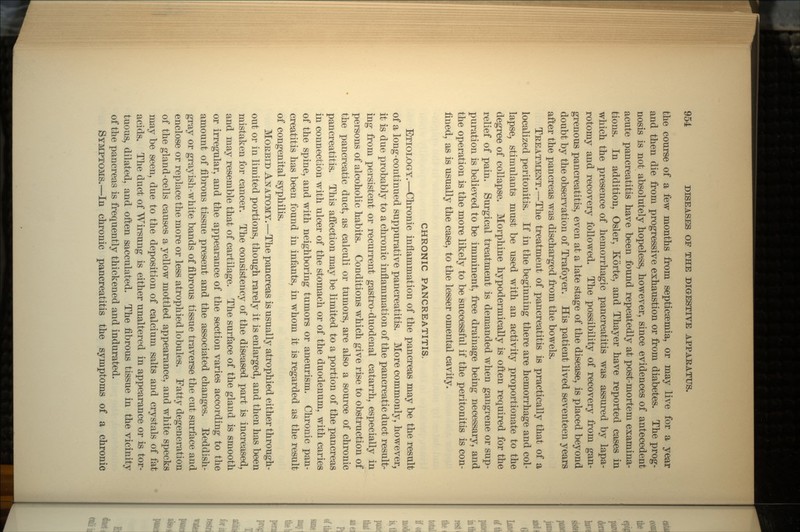 the course of a few months from septicaemia, or may live for a year and then die from progressive exhaustion or from diabetes. The prog- nosis is not absolutely hopeless, however, since evidences of antecedent acute pancreatitis have been found repeatedly at post-mortem examina- tions. In addition, Osier, Korte, and Thayer have reported cases in which the presence of hemorrhagic pancreatitis was assured by lapa- rotomy and recovery followed. The possibility of recovery from gan- grenous pancreatitis, even at a late stage of the disease, is placed beyond doubt by the observation of Trafoyer. His patient lived seventeen years after the pancreas was discharged from the bowels. TREATMENT.—The treatment of pancreatitis is practically that of a localized peritonitis. If in the beginning there are hemorrhage and col- lapse, stimulants must be used with an activity proportionate to the degree of collapse. Morphine hypodermically is often required for the relief of pain. Surgical treatment is demanded when gangrene or sup- puration is believed to be imminent, free drainage being necessary, and the operation is the more likely to be successful if the peritonitis is con- fined, as is usually the case, to the lesser omental cavity. CHRONIC PANCREATITIS. ETIOLOGY.—Chronic inflammation of the pancreas may be the result of a long-continued suppurative pancreatitis. More commonly, however, it is due probably to a chronic inflammation of the pancreatic duct result- ing from persistent or recurrent gastro-duodenal catarrh, especially in persons of alcoholic habits. Conditions which give rise to obstruction of the pancreatic duct, as calculi or tumors, are also a source of chronic pancreatitis. This affection may be limited to a portion of the pancreas in connection with ulcer of the stomach or of the duodenum, with caries of the spine, and with neighboring tumors or aneurism. Chronic pan- creatitis has been found in infants, in whom it is regarded as the result of congenital syphilis. MORBID ANATOMY.—The pancreas is usually atrophied either through- out or in limited portions, though rarely it is enlarged, and then has been mistaken for cancer. The consistency of the diseased part is increased, and may resemble that of cartilage. The surface of the gland is smooth or irregular, and the appearance of the section varies according to the amount of fibrous tissue present and the associated changes. Eeddish- gray or grayish-white bands of fibrous tissue traverse the cut surface and enclose or replace the more or less atrophied lobules. Fatty degeneration of the gland-cells causes a yellow mottled appearance, and white specks may be seen, due to the deposition of calcium salts and crystals of fat acids. The duct of Wirsung is either unaltered in appearance or is tor- tuous, dilated, and often sacculated. The fibrous tissue in the vicinity of the pancreas is frequently thickened and indurated. SYMPTOMS.—In chronic pancreatitis the symptoms of a chronic