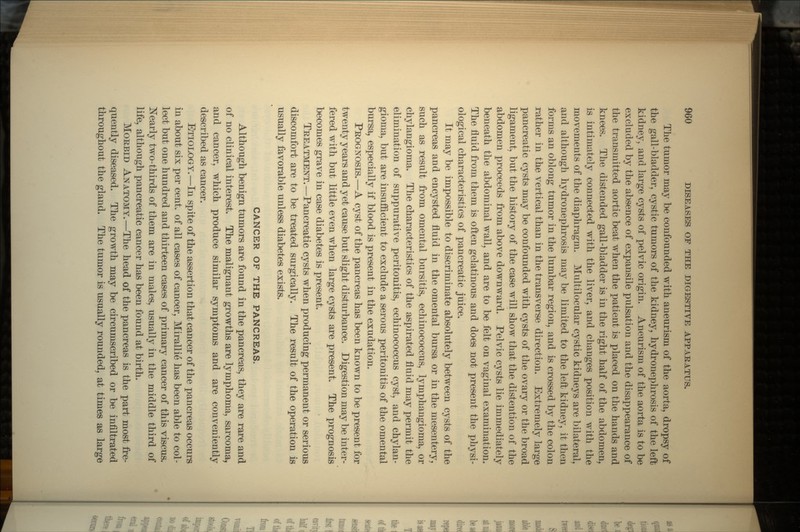 The tumor may be confounded with aneurism of the aorta, dropsy of the gall-bladder, cystic tumors of the kidney, hydronephrosis of the left kidney, and large cysts of pelvic origin. Aneurism of the aorta is to be excluded by the absence of expansile pulsation and the disappearance of the transmitted aortic beat when the patient is placed on the hands and knees. The distended gall-bladder is in the right half of the abdomen, is intimately connected with the liver, and changes position with the movements of the diaphragm. Multilocular cystic kidneys are bilateral, and although hydronephrosis may be limited to the left kidney, it then forms an oblong tumor in the lumbar region, and is crossed by the colon rather in the vertical than in the transverse direction. Extremely large pancreatic cysts may be confounded with cysts of the ovary or the broad ligament, but the history of the case will show that the distention of the abdomen proceeds from above downward. Pelvic cysts lie immediately beneath the abdominal wall, and are to be felt on vaginal examination. The fluid from them is often gelatinous and does not present the physi- ological characteristics of pancreatic juice. It may be impossible to discriminate absolutely between cysts of the pancreas and encysted fluid in the omental bursa or in the mesentery, such as result from omental bursitis, echinococcus, lyinphangiorna, or chylangioma. The characteristics of the aspirated fluid may permit the elimination of suppurative peritonitis, echinococcus cyst, and chylan- gioma, but are insufficient to exclude a serous peritonitis of the omental bursa, especially if blood is present in the exudation. PROGNOSIS.—A cyst of the pancreas has been known to be present for twenty years and yet cause but slight disturbance. Digestion may be inter- fered with but little even when large cysts are present. The prognosis becomes grave in case diabetes is present. TREATMENT. —Pancreatic cysts when producing permanent or serious discomfort are to be treated surgically. The result of the operation is usually favorable unless diabetes exists. CANCER OF THE PANCREAS. Although benign tumors are found in the pancreas, they are rare and of no clinical interest. The malignant growths are lymphoma, sarcoma, and cancer, which produce similar symptoms and are conveniently described as cancer. ETIOLOGY.—In spite of the assertion that cancer of the pancreas occurs in about six per cent, of all cases of cancer, Mirallie has been able to col- lect but one hundred and thirteen cases of primary cancer of this viscus. Nearly two-thirds of them are in males, usually in the middle third of life, although pancreatic cancer has been found at birth. MORBID ANATOMY.—The head of the pancreas is the part most fre- quently diseased. The growth may be circumscribed or be infiltrated throughout the gland. The tumor is usually rounded, at times as large