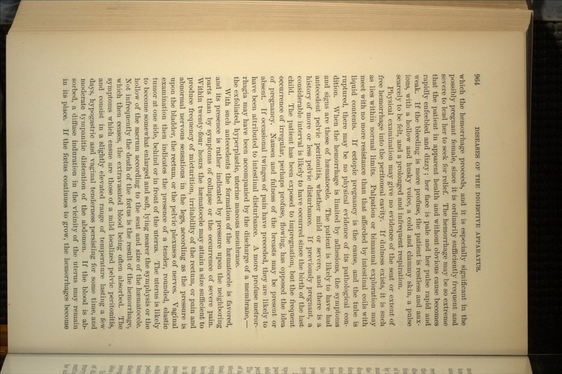 which the hemorrhage proceeds, and it is especially significant in the possibly pregnant female, since it is ordinarily sufficiently frequent and severe to lead her to seek for relief. The hemorrhage may be so extreme that the patient in apparent health and without obvious cause becomes rapidly enfeebled and dizzy; her face is pale and her pulse rapid and weak. If the bleeding is more profuse, the patient is restless and anx- ious, with a hollow and husky voice, a cold and clammy skin, a pulse scarcely to be felt, and a prolonged and infrequent respiration. Physical examination may give no evidence of the seat or extent of free hemorrhage into the peritoneal cavity. If dulness exists, it is such as lies within normal limits. Palpation or birnanual exploration may meet with no more resistance than that afforded by intestinal coils with liquid contents. If ectopic pregnancy is the cause, and the tube is ruptured, there may be no physical evidence of its pathological con- dition. When the hemorrhage is limited by adhesions, the symptoms and signs are those of hsematocele. The patient is likely to have had antecedent pelvic peritonitis, whether mild or severe, and there is a history of more or less pelvic disturbance. If previously pregnant, a considerable interval is likely to have occurred since the birth of the last child. The patient has been exposed to impregnation, but the frequent occurrence of irregular, perhaps profuse, flowing, has opposed the idea of pregnancy. Nausea and fulness of the breasts may be present or absent. If occasional twinges of pain have preceded, they are likely to have been attributed to intestinal disturbance. A more profuse metror- rhagia may have been accompanied by the discharge of a membrane,— the exfoliated, hyperplastic, uterine mucous membrane. With such antecedents the formation of the hsematocele is favored, and its presence is rather indicated by pressure upon the neighboring parts than by symptoms of collapse or the occurrence of severe pain. Within twenty-four hours the hsematocele may attain a size sufficient to produce frequency of micturition, irritability of the rectum, or pain and abnormal nervous sensations in the legs, according as the pressure is upon the bladder, the rectum, or the pelvic plexuses of nerves. Vaginal examination then indicates the presence of a tender, rounded, elastic tumor at one side, behind or in front of the uterus. The uterus is likely to become somewhat enlarged and soft, lying nearer the symphysis or the hollow of the sacrum according to the seat and size of the hsematocele. Not infrequently the death of the foetus is the result of the hemorrhage, which then ceases, the extravasated blood being often absorbed. The symptoms which ensue are those of a mild localized pelvic peritonitis, and consist in a slightly elevated range of temperature lasting a few days, hypogastric and vaginal tenderness persisting for some time, and moderate tympanitic distention of the abdomen. If the blood is ab- sorbed, a diffuse induration in the vicinity of the uterus may remain in its place. If the foetus continues to grow, the hemorrhages become