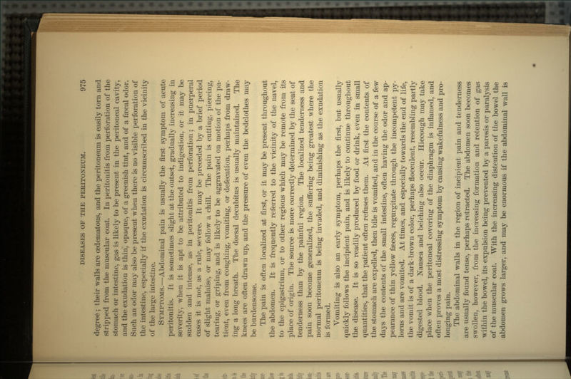 degree ; their walls are oedematous, and the peritoneum is easily torn and stripped from the muscular coat. In peritonitis from perforation of the stomach or intestine, gas is likely to be present in the peritoneal cavity, and the exudation is thin, opaque, of a greenish tint, and of a faecal odor. Such an odor may also be present when there is no visible perforation of the intestine, especially if the exudation is circumscribed in the vicinity of the large intestine. SYMPTOMS.—Abdominal pain is usually the first symptom of acute peritonitis. It is sometimes slight at the outset, gradually increasing in severity, when it is apt to be attributed to indigestion, or it may be sudden and intense, as in peritonitis from perforation j in puerperal cases it is not, as a rule, severe. It may be preceded by a brief period of slight malaise, or may follow a chill. The pain is cutting, piercing, tearing, or griping, and is likely to be aggravated on motion of the pa- tient, even from coughing, vomiting, or defecation, perhaps from draw- ing a long breath. The dorsal decubitus is usually maintained. The knees are often drawn up, and the pressure of even the bedclothes may be burdensome. The pain is often localized at first, or it may be present throughout the abdomen. It is frequently referred to the vicinity of the navel, to the epigastrium, or to other regions which may be remote from its place of origin. The source is more correctly determined by the seat of tenderness than by the painful region. The localized tenderness and pain soon become generalized, the suffering being greatest where the normal peritoneum is being invaded, and diminishing as the exudation is formed. Vomiting is also an early symptom, perhaps the first, but usually quickly follows the incipient pain, and is likely to continue throughout the disease. It is so readily produced by food or drink, even in small quantities, that the patient often refuses them. At first the contents of the stomach are expelled, then bile is vomited, and in the course of a few days the contents of the small intestine, often having the odor and ap- pearance of thin yellow faeces, regurgitate through the incompetent py- lorus and are vomited. At times, and especially towards the end of life, the vomit is of a dark-brown color, perhaps flocculent, resembling partly digested blood. Nausea and belching also occur. Hiccough may take place when the peritoneal covering of the diaphragm is inflamed, and often proves a most distressing symptom by causing wakefulness and pro- longing pain. The abdominal walls in the region of incipient pain and tenderness are usually found tense, perhaps retracted. The abdomen soon becomes swollen, however, from the increasing formation and retention of gas within the bowel, its expulsion being prevented by a paresis or paralysis of the muscular coat. With the increasing distention of the bowel the abdomen grows larger, and may be enormous if the abdominal wall is