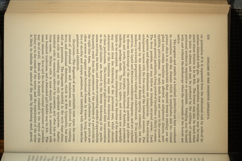 on percussion if it is separated from the abdominal wall by coils of in- testines distended with gas. On auscultation crepitation may be recog- nized where friction is to be felt. The former may also be heard when the latter is absent, and may be produced by the rubbing of opposed peritoneal surfaces in respiration or peristalsis. Gurgling may be heard with and without the stethoscope when the movements of the bowels are active. The progress and results of a localized peritonitis are best considered in connection with the diseases which it complicates, and the clinical picture often is so characteristic that especial terms in nosology are ap- plied when certain localities are affected, as subphrenic abscess, peri- typhlitis, pelvic abscess. If early death does not occur in the course of an acute general peritonitis, a long period of invalidism is likely to ensue. The fever persists, and may follow an irregular, atypical course. Lack of appetite and digestive disturbances are conspicuous. The abdominal enlargement lessens with the free escape of the intestinal contents. Pus may escape by the establishment of fistulse opening externally, but the tendency is towards progressive wasting and enfeeblement. If the patient survives, the liquid and fibrinous exudations disappear, and are replaced by fibrous thickenings of the peritoneum, forming patches and plates or bands and cords, producing atrophy, disturbance of function, persistent suffering, perhaps death. The liver, spleen, and ovaries are especially liable to be atrophied. Severe disturbance of the function of the stomach may result from the thickening of the peritoneal coat, while chronic obstruction of the intestines may ensue from thickening and adhesions of their peritoneum. The formation of gall-stones and their incarceration in the gall-bladder are favored by the fibrous thickening of the perito- neum covering the latter, and chronic or recurring attacks of appendicitis frequently result from the persistence of the products of a peritonitis in the right iliac fossa. Similar thickenings and adhesions in the pelvis are often sources of organic and functional disease in women, being produc- tive of sterility and ectopic gestation, and interfering with intra-uterine gestation and childbirth. DIAGNOSIS.—The diagnosis of acute peritonitis rests upon the occur- rence of abdominal pain and tenderness, soon followed by vomiting, fever, and abdominal distention, which is at first tympanitic, but later dull on percussion. The diagnosis is doubtful in the early stage alone, when colic and vomiting are the only significant symptoms. Gastro- intestinal colic is commonly relieved by pressure, and often has an ob- vious cause. Biliary colic is more sharply defined, is associated with less localized tenderness, and a distended gall-bladder may be felt. The usual absence of fever and the frequent eventual appearance of jaundice may be of avail. Eenal colic is sharply confined to the region of the kidney or to the course of the ureter, and the examination of the urine is likely to indicate the nature of the pain by disclosing sand, gravel,