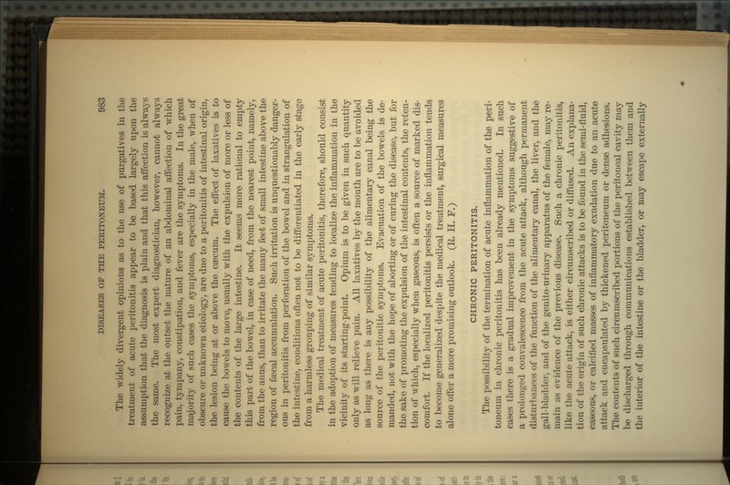 The widely divergent opinions as to the use of purgatives in the treatment of acute peritonitis appear to be based largely upon the assumption that the diagnosis is plain and that this affection is always the same. The most expert diagnostician, however, cannot always recognize at the outset the nature of an abdominal affection of which pain, tympany, constipation, and fever are the symptoms. In the great majority of such cases the symptoms, especially in the male, when of obscure or unknown etiology, are due to a peritonitis of intestinal origin, the lesion being at or above the caecum. The effect of laxatives is to cause the bowels to move, usually with the expulsion of more or less of the contents of the large intestine. It seems more rational to empty this part of the bowel, in case of need, from the nearest point, namely, from the anus, than to irritate the many feet of small intestine above the region of faecal accumulation. Such irritation is unquestionably danger- ous in peritonitis from perforation of the bowel and in strangulation of the intestine, conditions often not to be differentiated in the early stage from a harmless grouping of similar symptoms. The medical treatment of acute peritonitis, therefore, should consist in the adoption of measures tending to localize the inflammation in the vicinity of its starting-point. Opium is to be given in such quantity only as will relieve pain. All laxatives by the mouth are to be avoided as long as there is any possibility of the alimentary canal being the source of the peritonitic symptoms. Evacuation of the bowels is de- manded, not with the hope of aborting or of curing the disease, but for the sake of promoting the expulsion of the intestinal contents, the reten- tion of which, especially when gaseous, is often a source of marked dis- comfort. If the localized peritonitis persists or the inflammation tends to become generalized despite the medical treatment, surgical measures alone offer a more promising outlook. (E. H. F.) CHRONIC PERITONITIS. The possibility of the termination of acute inflammation of the peri- toneum in chronic peritonitis has been already mentioned. In such cases there is a gradual improvement in the symptoms suggestive of a prolonged convalescence from the acute attack, although permanent disturbances of the function of the alimentary canal, the liver, and the gall-bladder, and of the genito-urinary apparatus of the female, may re- main as evidence of the previous disease. Such a chronic peritonitis, like the acute attack, is either circumscribed or diffused. An explana- tion of the origin of such chronic attacks is to be found in the semi-fluid, caseous, or calcified masses of inflammatory exudation due to an acute attack and encapsulated by thickened peritoneum or dense adhesions. The contents of such circumscribed portions of the peritoneal cavity may be discharged through communications established between them and the interior of the intestine or the bladder, or may escape externally