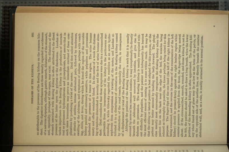 as attributable to the pressure of the floating kidney on the common bile- duct. The digestive disturbances are those usually regarded as evidences of a nervous dyspepsia, although gastric catarrh, dilatation of the stomach, and, especially, prolapse of this organ, may exist. The dilatation of the stomach associated with floating kidney is often attributed to the direct pressure of the latter upon the pylorus or the duodenum. Landau at- taches importance to the floating kidney in the production of intermit- tent or permanent hydronephrosis and pyonephrosis, and asserts that in such cases traumatism may prove an immediate excitant of these com- plications by producing a twist of the ureter. Dietl first called attention to attacks of sudden, intense abdominal pain, followed by tenderness, swelling of the abdomen, and symptoms of collapse, perhaps with vomit- ing, chills, and fever, during which he found the region of the movable kidney painful and extremely sensitive, while palpation and percussion indicated the presence of a tumor in this region. The urine became scanty and often contained blood. In the course of a week the distress- ing symptoms diminished in severity and the flow of urine became abun- dant. Dietl considered that these symptoms were due to a circumscribed peritonitis from an incarceration of the kidney in the peritoneum sur- rounding it, while Gilewsky regarded the condition as an acute hydro- nephrosis from compression or twisting of the ureter, and Landau at- tributed it to a disturbance of circulation in the floating kidney caused by obstruction of the renal vessels, especially the vein, in consequence of a displacement or twist of the floating kidney. Although the position of the floating kidney is such that it is usually covered by more or less resonant intestine, it may exceptionally lie directly beneath the abdominal wall uncovered by intestine, and give rise to dulness on percussion. The floating kidney is usually recognized with- out difficulty by palpation, and the patient not infrequently has learned the most efficient means of causing it to come within reach. It may be that the sitting or lateral position is best adapted for this purpose, or the patient may better succeed by bending the body forward. The physi- cian usually most conveniently recognizes the floating kidney when the patient lies on the back near the edge of the bed, the muscles being relaxed as thoroughly as possible, the knees perhaps being raised for this purpose. The finger-tips of the one hand (the left if the right kidney is being examined, and the reverse in the case of the examination of the left kidney) should be pressed firmly against the right lumbar region while counter-pressure is applied from the front, the finger-tips being moved about. If the circumscribed, smooth, rounded, and dense kidney is not to be felt, the patient should be asked to draw a long breath, when the lower portion of the descending kidney is often appreciated. The floating kid- ney when found out of place may lie as low as the brim of the pelvis, or on the opposite side of the median line, or directly beneath the anterior abdominal wall, and, as a rule, is readily returned to its normal position.