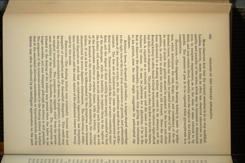 Most observers find that the urinary secretion is in no way modified. Landau, however, states that he often has observed alterations in the quality and quantity of the urine, which may be increased or diminished even to complete suppression, as in the class of cases referred to by Dietl, and may contain blood, especially when the region of the kidney is painful. The presence of pus is to be expected when pyonephrosis is a complication. DIAGNOSIS.—The diagnosis of the floating kidney is made by palpa- tion, which determines the seat, shape, size, and consistency of the ab- dominal tumor, which can usually be pushed into the site of the kidney. In cases of doubt the patient should be palpated in the knee and elbow position, in order to allow the kidney to fall forward. Since the symp- toms attributed to a floating kidney may occur in its absence, and the floating kidney be often found without symptoms, the rational signs afford but little aid in diagnosis. The patient is often the first to find the tumor, which is regarded as a curiosity by some and the cause of serious dis- turbance by others. It may be judicious for a physician, if he is the first to discover the abnormality, to refrain from giving the information to his patient, since the latter might exaggerate its pathological sig- nificance. Eetained faeces, a dropsical gall-bladder, a tongue-shaped appendage to the right lobe of the liver from constriction or growth, and pedunculate tumors of the uterus or ovary, are the conditions most often to be differ- entiated. The free use of laxatives will cause the disappearance of the fsecal tumor. Tumors connected with the liver are more constantly super- ficial, and the degree of their mobility is more largely controlled by that of the diaphragm, while the inability to replace them in the region of the kidney will usually suffice to avoid confounding such tumors, as well as the pedunculate uterine or ovarian tumor, with the kidney. Cancer of the stomach or the intestine when physically simulating the movable kidney, if not at first to be differentiated by the symptoms, soon becomes characterized by severe digestive disturbances. The difficulties of differ- ential diagnosis are such that an exploratory laparotomy has frequently been undertaken and the renal nature of the abdominal tumor first recog- nized by this means. PROGNOSIS.—The floating kidney may eventually become fixed and incapable of recognition and the discomfort disappear. This result may be owing to the accumulation of fat-tissue, to pregnancy, or to mechanical or surgical treatment. The prognosis as regards relief from the perma- nent mobility of the kidney is, therefore, favorable. The symptoms at- tributed to the floating of the kidney may persist when the latter is no longer movable, and may disappear although the kidney is still palpable. The prognosis of the symptoms attributed to the floating kidney is rather that of the associated chlorosis, neurasthenia, or hypochondriasis, and the distress may often be relieved by an intelligent appreciation on the part