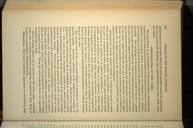 Nephrectomy for movable kidney is never justified unless the symptoms are very severe and disabling and nephrorrhaphy has been tried twice and failed. ABNORMALITIES OF THE URINE. The importance of an examination of the urine both in diagnosis and in prognosis is such that it is desirable to call attention to some of its most important abnormalities before considering the diseases of the kidney, the recognition of which is so frequently dependent upon the condition of the urine. The variations in the quantity and quality of the urine passed during the day and at night may make it important not only to ascertain the total amount passed within twenty-four hours, but also to make sepa- rate measurements and separate chemical and microscopical examinations of the urine voided during the day and of that secreted in the night. Errors due to the examination of a single specimen may be avoided if a sample, six or eight ounces, of the mixed and preserved total amount passed in the twenty-four hours is investigated. Although the normal quantity passed in twenty-four hours is about three pints, variations in this amount, unless excessive (diminished to one pint or increased to three quarts), are within physiological limits. A diminution in quantity is of especial significance in varieties of ne- phritis, and if persistent in any disease is an important danger signal. An increased quantity of urine, three quarts and upward, polyuria, may be an important sign of renal disease, or a characteristic symptom of diabetes, although an excessive flow of urine may be indicative of no im- mediate danger, but rather of a favorable condition when it gives evi- dence of the absorption of pathological accumulations of fluid in various parts of the body. The normal color of the urine varies largely in accordance with the quantity passed. Abnormal coloration is the result of the presence of pigments derived from the body or from without. Of the former, biliary pigment is the most frequent, and is considered in the section on jaun- dice. The urine may be abnormally colored from blood-pigment, or from a transformation of some of the constituents of the tissues, whether normal or pathological, or from the presence or action of agents intro- duced from without. Ehubarb and senna may produce shades of brown (reddish brown if the urine is alkaline), and santonin a yellow or greenish tint simulating the discoloration produced by biliary coloring matter. Carbolic acid, salol, and pyrogallic acid in sufficient quantity produce a dark-green or black color, the urine becoming darker in color the longer it is exposed to the air. When the urine contains chyle the appearance resembles that of milk. Blood coloring matter may be present in the urine, either contained within the red blood-corpuscles, hsematuria, or separated from them in solution or precipitated, hsemoglobinuria. Hsematuria.—Eed blood-corpuscles, pigmented or decolorized, may