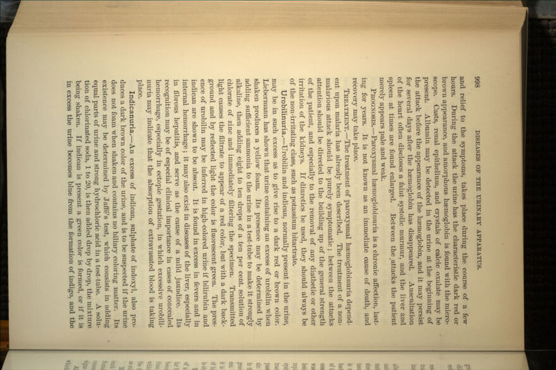 and relief to the symptoms, takes place during the course of a few hours. During the attack the urine has the characteristic dark red or brown appearance, and amorphous haemoglobin is found with the micro- scope. Casts, renal epithelium, and crystals of calcic oxalate may be present. Albumin may be detected in the urine at the beginning of the attack before the appearance of the haemoglobin, and it may persist for several days after the haemoglobin has disappeared. Auscultation of the heart often discloses a faint systolic murmur, and the liver and spleen at times are found enlarged. Between the t attacks the patient merely appears pale and weak. PROGNOSIS.—Paroxysmal haemoglobinuria is a chronic affection, last- ing for years. It is not known as an immediate cause of death, and recovery may take place. TREATMENT.—The treatment of paroxysmal hgernoglobinuria depend- ent upon malaria has already been described. The treatment of a non- malarious attack should be purely symptomatic; between the attacks attention should be directed to the building up of the general strength of the patient, and especially to the removal of any diathetic or other irritation of the kidneys. If diuretics be used, they should always be of the non-irritating class, such as potassium bitartrate. Urobilinuria.—Urobilin and indican, normally present in the urine, may be in such excess as to give rise to a dark red or brown color. Liebermann has shown that urine containing an excess of urobilin when shaken produces a yellow foam. Its presence may be determined by adding sufficient ammonia to the urine in a test-tube to make it strongly alkaline, then adding eight to ten drops of a ten per cent, solution of chlorate of zinc and immediately filtering the specimen. Transmitted light causes the filtrate to appear of a red color, but with a dark back- ground and by reflected light the color is fluorescent green. The pres- ence of urobilin may be inferred in high-colored urine if bilirubin and indican are shown to be absent. It is found in excess in fevers and in internal hemorrhage; it may also exist in diseases of the liver, especially in fibrous hepatitis, and serve as the cause of a mild jaundice. Its recognition may be of especial clinical importance in cases of concealed hemorrhage, especially in ectopic gestation, in which excessive urobili- nuria may indicate that the absorption of extravasated blood is taking place. Indicanuria.—An excess of indican, sulphate of indoxyl, also pro- duces a dark brown color of the urine, and is to be suspected if the urine does not foam when shaken and contains no biliary coloring matter. Its existence may be determined by Jaffe's test, which consists in adding equal parts of urine and strong hydrochloric acid in a test-tube. A solu- tion of chlorinated soda, 1 to 20, is then added drop by drop, the mixture being shaken. If indican is present a green color is formed, or if it is in excess the urine becomes blue from the formation of indigo, and the