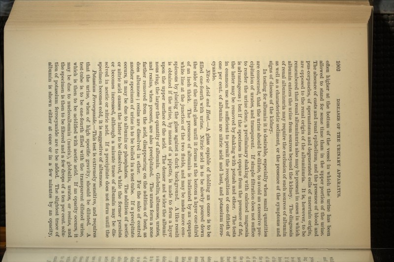 often higher at the bottom of the vessel in which the Urine has been allowed to stand for some time than in the upper portion of the urine. The absence of casts and renal epithelium, and the presence of blood and pus-corpuscles, of spermatozoa and degenerated cells of uncertain origin, are opposed to the renal origin of the albundnuria. It is, however, to be remembered that renal albuminuria also may be present in cases in which albumin enters the urine from sources beyond the kidney. The diagnosis of renal albuminuria may require the exclusion of such sources of albumin as well as a characteristic sediment, or the presence of the symptoms and signs of disease of the kidney. In testing for albumin it is desirable, especially when small quantities are concerned, that the urine should be dilute, to avoid an excessive pre- cipitation of urates, and transparent. If simple filtration does not suffice to render the urine clear, a preliminary shaking with calcined magnesia is advantageous ; but if the specimen is opaque from the presence of fat, the latter may be removed by shaking with potash and ether. The tests in common use and sufficient to permit the recognition of one-fiftieth of one per cent, of albumin are nitric acid and heat, and potassium ferro- cyanide. Nitric Acid and Heat.—A glass capable of holding an ounce is to be filled one-fourth with urine. Nitric acid is to be slowly poured down the side of the tilted glass until it forms at the bottom a layer one-third of an inch thick. The presence of albumin is indicated by an opaque white line at the junction of the two fluids, and may be made more con- spicuous by placing the glass against a dark background. A like result is obtained if the urine, by means of a pipette, is made to form a layer upon the upper surface of the acid. The denser and wider the albumi- nous ring, the larger the quantity of albumin. Globulin, albumose, urates, and resins, when present, are also precipitated. The urates form a zone farther removed from the acid, disappearing on the addition of heat, as does albumose ; resins are dissolved in ether. For the sake of control another specimen of urine is to be boiled in a test-tube. If a precipitate occurs, it may be due to albumin or phosphates. The addition of acetic or nitric acid causes the latter to be dissolved, while the former persists or becomes increased, although a minute trace of albumin may be dis- solved in acetic or nitric acid. If a precipitate does not form until the specimen becomes cold, it is suggestive of albumose. Potassium Ferrocyanide.—This test is extremely sensitive, and requires that the urine, when of high specific gravity, should be diluted. A test-tube is to be one-fourth filled with the transparent diluted urine, which is then to be acidified with acetic acid. If an opacity occurs, it may be due to nucleoalbumin (mucin), globulin, urates, or resins, and the specimen is then to be filtered and a few drops of a ten per cent, solu- tion of potassium ferrocyanide are to be added. The slightest trace of albumin is shown either at once or in a few minutes by an opacity,