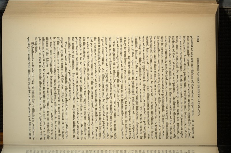 pendent of any serious disease of the urinary apparatus. It is more or less constantly present in acute infectious diseases, especially typhoid fever, acute rheumatism, pneumonia, erysipelas, and tonsillitis, and dis- appears in convalescence. Such an albuminuria is called febrile or infec- tious, and is regarded by some, especially when casts are present, as evidence of the first stage of a nephritis. In chronic diseases, especially those associated with modifications in the composition of the blood, as anaemia, leukemia, pseudo-leukaemia, purpura, and scurvy, albuminuria may be present, and is to be regarded as pathological. It may also occur in neurasthenia, migraine, chorea, epilepsy, delirium tremens, and cerebral hemorrhage, and is then classified as a neurotic albuminuria. A transitory pathological albuminuria may be present in acute diarrhoea, in incar- cerated hernia, and in jaundice. The albuminuria associated with dis- ease of the urinary apparatus is always to be regarded as pathological, and may be either transitory or permanent. The former occurs in localized lesions of the kidney, as hemorrhagic infarction, abscesses, or tumors of this organ; also in prolonged retention of urine, especially when caused by obstruction of the ureter from compression or a twist. It may be transitory or permanent according to the cause in active and passive congestions of the kidney and in the inflammations and degenera- tions of this organ, including the nephritis of pregnancy. The diagnosis of a physiological albuminuria should be made with caution, since evidence of a nephritis may eventually appear, and the causes productive of the physiological variety may aggravate a patho- logical albuminuria. An albuminuria may be regarded as physiological when it is slight, and when its existence and duration are dependent upon the presence and persistence of the causes above mentioned. Frequent and periodical examinations of the urine are therefore necessary in doubt- ful cases before freedom from renal disease can be positively asserted. On the contrary, the albuminuria, whether slight or severe, transitory or persistent, is to be regarded as pathological when not attributable to physiological conditions or when associated with evidence of disease of the urinary apparatus. Its persistence offers important, although not essential, evidence of its pathological nature. The prognosis of albuminuria, whether physiological or pathological, depends upon the cause and the possibility of the removal of the latter. If the albuminuria is persistent, its prognosis is more serious than if it is transitory or intermittent, since persistent albuminuria in the course of time not infrequently becomes associated with other evidence of disease of the kidney. The mere loss of albumin has no especial sig- nificance, since it may be excessive in acute nephritis and recovery take place, and is least in chronic fibrous nephritis, the prognosis of which is hopeless. Globulinuria.—Globulin may be tested for by diluting a considerable quantity of urine with distilled water to a specific gravity of 1001 or 1002.