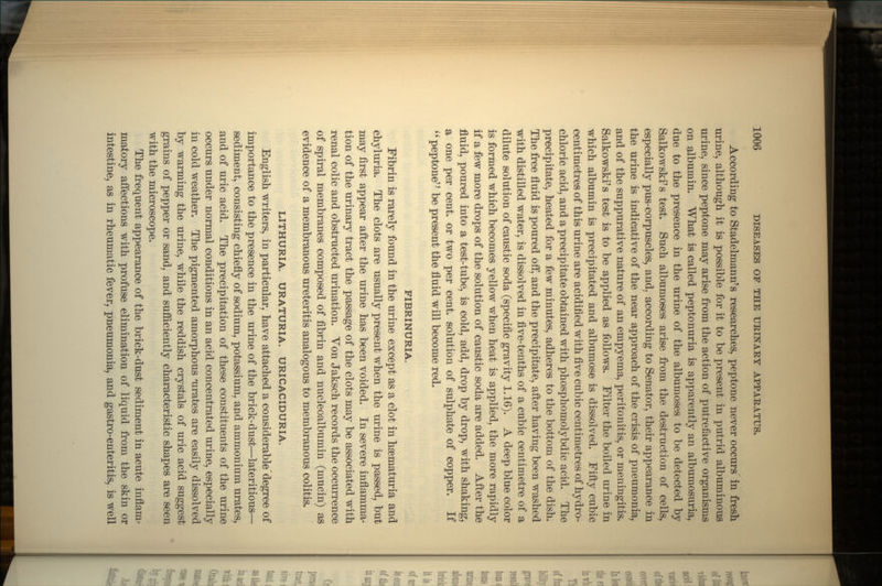 According to Stadelmann's researches, peptone never occurs in fresh urine, although it is possible for it to be present in putrid albuminous urine, since peptone may arise from the action of putrefactive organisms on albumin. What is called peptonuria is apparently an albumosuria, due to the presence in the urine of the albumoses to be detected by Salkowski's test. Such albumoses arise from the destruction of cells, especially pus-corpuscles, and. according to Senator, their appearance in the urine is indicative of the near approach of the crisis of pneumonia, and of the suppurative nature of an empyema, peritonitis, or meningitis. Salkowski's test is to be applied as follows. Filter the boiled urine in which albumin is precipitated and albumose is dissolved. Fifty cubic centimetres of this urine are acidified with five cubic centimetres of hydro- chloric acid, and a precipitate obtained with phosphomolybdic acid. The precipitate, heated for a few minutes, adheres to the bottom of the dish. The free fluid is poured off, and the precipitate, after having been washed with distilled water, is dissolved in five-tenths of a cubic centimetre of a dilute solution of caustic soda (specific gravity 1.16). A deep blue color is formed which becomes yellow when heat is applied, the more rapidly if a few more drops of the solution of caustic soda are added. After the fluid, poured into a test-tube, is cold, add, drop by drop, with shaking, a one per cent, or two per cent, solution of sulphate of copper. If  peptone be present the fluid will become red. FIBRINURIA. Fibrin is rarely found in the urine except as a clot in hsematuria and chyluria. The clots are usually present when the urine is passed, but may first appear after the urine has been voided. In severe inflamma- tion of the urinary tract the passage of the clots may be associated with renal colic and obstructed urination. Yon Jaksch records the occurrence of spiral membranes composed of fibrin and nucleoalbumin (mucin) as evidence of a membranous ureteritis analogous to membranous colitis. LITHURIA. URATURIA. URICACIDURIA. English writers, in particular, have attached a considerabledegree of importance to the presence in the urine of the brick-dust—lateritious— sediment, consisting chiefly of sodium, potassium, and ammonium urates, and of uric acid. The precipitation of these constituents of the urine occurs under normal conditions in an acid concentrated urine, especially in cold weather. The pigmented amorphous Tirates are easily dissolved by warming the urine, while the reddish crystals of uric acid suggest grains of pepper or sand, and sufficiently characteristic shapes are seen with the microscope. The frequent appearance of the brick-dust sediment in acute inflam- matory affections with profuse elimination of liquid from the skin or intestine, as in rheumatic fever, pneumonia, and gastro-enteritis, is well