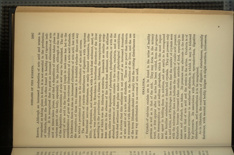 known. Although an increased production of uric acid and urates is recognized as taking place in fever, it is not essential in the production of lithuria, since the latter is often found in healthy and vigorous indi- viduals. It is recognized that in gout an increased elimination of uric acid at times takes place, and that a deposition of urates takes place in various parts of the body, especially in the joints, although at the time of the deposition the excretion of uric acid may be diminished. The dis- covery of uric acid in the blood and lymph in such cases has led to the consideration of gout as the extreme illustration of a uric acid diathesis. In leukemia there is also an increased elimination of uric acid, but with the exception of these two diseases it is doubtful whether there are any in which a persistent increase in the elimination of uric acid occurs. The association of various disturbances of digestion with symptoms of functional nervous disturbance, as easily induced exhaustion, irrita- bility, or depression, and headaches, with a brick-dust sediment, sand, or gravel, was attributed by Murchison to functional disorders of the liver resulting in the production of a disease, lithaemia, the conspicuous symp- tom of which was the lithuria or uraturia. Inasmuch as similar symp- toms occur in the absence of the brick-dust sediment, even in alkaline urine, either with the deposition of phosphates, phosphaturia, or with the abundant presence of calcium oxalate in the urine, oxaluria, and as the brick-dust sediment takes place under various physiological conditions, it is obvious that this sediment is not proof of an increased formation of uric acid or of a uric acid diathesis. There is no proof that lithuria is connected with disturbances in the function of the liver, and the use of the term lithsemia should not imply that the existing disturbances are in any way attributable to an excess of uric acid. OXALURIA. Crystals of calcium oxalate are to be found in the urine of healthy persons as well as in that of the sick. They may form in the urinary tract, or first appear after the urine has been voided, from the progres- sive decomposition of acid sodium phosphate, which is the most impor- tant agent in holding them in solution, and are easily to be recognized as the familiar octahedral or dumb-bell crystals. They are present only in acid urine, and Fiirbringer has shown that the number of crystals seen with the microscope does not indicate the quantity of oxalic acid present. Oxaluria becomes increased when certain articles of food, especially to- matoes and rhubarb, are taken. Its presence may alternate in the same case with that of uric acid and the urates in the urine. Oxaluria is of frequent occurrence in saccharine diabetes, in which it may be followed by glycosuria. Its association with jaundice, spermatorrhoea, digestive disturbances, and neurasthenia is to be recognized. As in lithaemia, the combination of digestive disturbances, especially flatulence, with mental and bodily fatigue on slight exertion, listlessness,