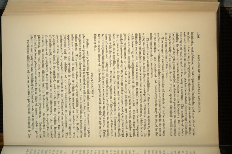headache, wakefulness, mental depression, backache, and crystals of calcic oxalate in the urine, is regarded as characteristic of an oxalic acid diath- esis and classified as oxaluria. As has been stated concerning lithsemia, the origin of oxalic acid in the body is obscure. The methods of deter- mining its absolute increase belong rather to the laboratory than to the bedside, and the symptoms regarded as due to its presence in excess occur independently of an oxaluria and of any special chemical modification in the composition of the urine. The escape of excessive quantities of crystals of calcic oxalate may mechanically irritate the urinary passages and produce pain in the ureter or the urethra. An occasional red blood-corpuscle may be found in the urine under such circumstances. The relation of oxalates to conditions of the nervous system is, from a physiological and a pathological stand-point, extremely obscure. In ordinary melancholia there is commonly a severe oxaluria, which is with difficulty remedied, and in which the mental symptoms do not improve with lessening or disappearance of the oxalic acid. On the other hand, there are cases especially occurring in young men in which malaise and great repugnance to mental and bodily exercise are associated with marked depression of spirits, without other pronounced symptoms except the presence of oxalates in the urine, and in which nitrohydrochloric acid acts as a specific, causing the various symptoms to disappear pari passu with the oxalates. Exercise, regulation of the diet, and the avoid- ance of sweets and indigestible materials may be of service in these cases; but nitrohydrochloric acid is the main element in effecting a cure. From five to seven drops of the freshly prepared acid should be given three times a day. PHOSPHATURIA. Sodium and potassium phosphates and calcium and magnesium phos- phates are precipitated in a neutral or alkaline urine, and the ammonio- magnesic or triple phosphates are added if an ammoniacal fermentation takes place. This precipitation may occur within the body if alkaline salts are abundant in the food or drink or are used as medicines. The appearance of the crystals is sufficiently characteristic for diagnostic purposes, and the addition of an acid causes them to disappear. The occurrence of a phosphatic sediment is no evidence of an absolute in- crease of the phosphoric acid in the urine, to which alone the term phosphaturia should be applied, and which, like the absolute increase of oxalic acid, must be determined in the laboratory. An increased elimination of phosphates takes place in meningitis, in epileptic con- vulsions, in saccharine diabetes, and in leukaemia. In diabetes, phos- phaturia, like oxaluria, may alternate with glycosuria. Tessier has applied the term phosphatic diabetes to a class of cases in which phos- phaturia and polyuria are combined with loss of flesh and strength. Persistent alkalinity of the urine with a phosphatic sediment is fre-