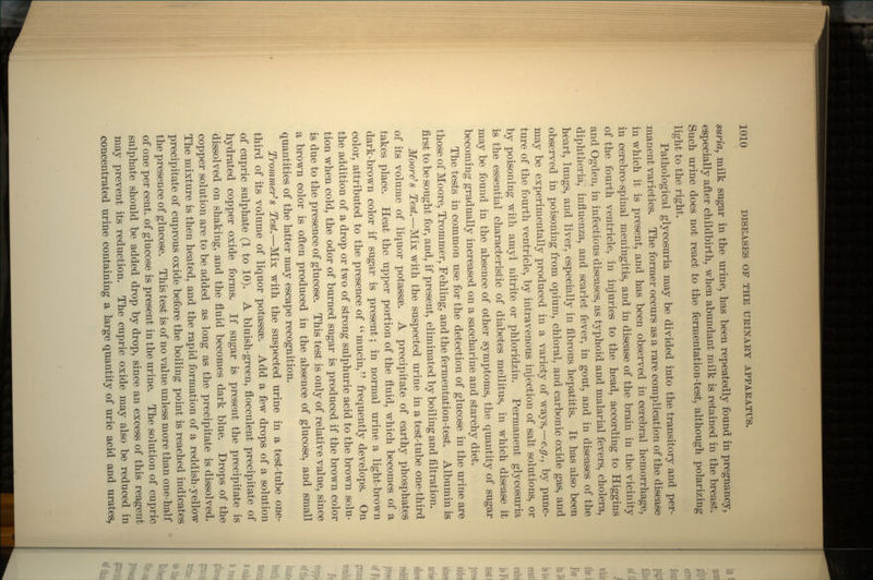 suria, milk sugar in the urine, has been repeatedly found in pregnancy, especially after childbirth, when abundant milk is retained in the breast. Such urine does not react to the fermentation-test, although polarizing light to the right. Pathological glycosuria may be divided into the transitory and per- manent varieties. The former occurs as a rare complication of the disease in which it is present, and has been observed in cerebral hemorrhage, in cerebro-spinal meningitis, and in disease of the brain in the vicinity of the fourth ventricle, in injuries to the head, according to Higgins and Ogden, in infectious diseases, as typhoid and malarial fevers, cholera, diphtheria, influenza, and scarlet fever, in gout, and in diseases of the heart, lungs, and liver, especially in fibrous hepatitis. It has also been observed in poisoning from opium, chloral, and carbonic oxide gas, and may be experimentally produced in a variety of ways,—e.g., by punc- ture of the fourth ventricle, by intravenous injection of salt solutions, or by poisoning with amyl nitrite or phloridzin. Permanent glycosuria is the essential characteristic of diabetes mellitus, in which disease it may be found in the absence of other symptoms, the quantity of sugar becoming gradually increased on a saccharine and starchy diet. The tests in common use for the detection of glucose in the urine are those of Moore, Trommer, Fehling, and the fermentation-test. Albumin is first to be sought for, and, if present, eliminated by boiling and filtration. Moore's Test.—Mix with the suspected urine in a test-tube one-third of its volume of liquor potassse. A precipitate of earthy phosphates takes place. Heat the upper portion of the fluid, which becomes of a dark-brown color if sugar is present; in normal urine a light-brown color, attributed to the presence of mucin, frequently develops. On the addition of a drop or two of strong sulphuric acid to the brown solu- tion when cold, the odor of burned sugar is produced if the brown color is due to the presence of glucose. This test is only of relative value, since a brown color is often produced in the absence of glucose, and small quantities of the latter may escape recognition. Trommer's Test.—Mix with the suspected urine in a test-tube one- third of its volume of liquor potassse. Add a few drops of a solution of cupric sulphate (1 to 10). A bluish-green, flocculent precipitate of hydrated copper oxide forms. If sugar is present the precipitate is dissolved on shaking, and the fluid becomes dark blue. Drops of the copper solution are to be added as long as the precipitate is dissolved. The mixture is then heated, and the rapid formation of a reddish-yellow precipitate of cuprous oxide before the boiling point is reached indicates the presence of glucose. This test is of no value unless more than one-half of one per cent, of glucose is present in the urine. The solution of cupric sulphate should be added drop by drop, since an excess of this reagent may prevent its reduction. The cupric oxide may also be reduced in concentrated urine containing a large quantity of uric acid and urates,