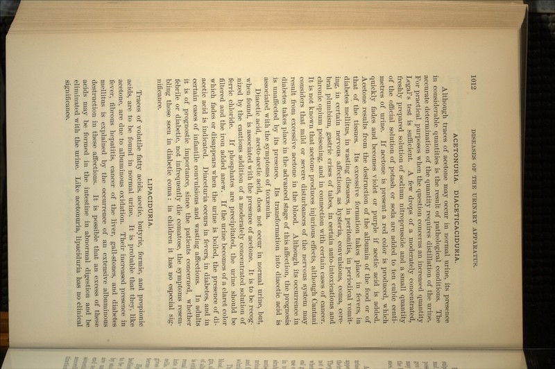 ACETONURIA. DIACETICACIDURIA. Although traces of acetone may occur in normal urine, its presence in considerable quantities is the result of pathological conditions. The accurate determination of the quantity requires distillation of the urine. For practical purposes when the question concerns an increased quantity Legal7 s test is sufficient. A few drops of a moderately concentrated, freshly prepared solution of sodium nitroprusside and a small quantity of the official solution of potash or soda are added to ten cubic centi- metres of urine. If acetone is present a red color is produced, which quickly fades and becomes violet or purple if acetic acid is added. Acetone results from the destruction of the albumin of the food or of that of the tissues. Its excessive formation takes place in fevers, in diabetes mellitus, in wasting diseases, in peritonitis, in periodical vomit- ing, in certain nervous affections, as hysteria, convulsions, coma, cere- bral plumbism, gastric crises of tabes, in certain auto-intoxications and chronic opium poisoning, and in connection with certain cases of cancer. It is not known that acetone produces injurious effects, although Cantani considers that mild or severe disturbances of the nervous system may result from excessive acetone in the blood. Although its occurrence in diabetes takes place in the advanced stage of this affection, the prognosis is unaffected by its presence. Its transformation into diacetic acid is associated with the symptoms of toxaemia. Diacetic acid, aceto-acetic acid, does not occur in normal urine, but, when found, is associated with the presence of acetone. It is to be recog- nized by the cautious addition of a moderately concentrated solution of ferric chloride. If phosphates are precipitated, the urine should be filtered and the iron added anew. If the urine becomes of a claret color which fades or disappears when the urine is boiled, the presence of di- acetic acid is indicated. Diaceturia occurs in fevers, in diabetes, and in certain cases of infantile convulsions and wasting affections. In adults it is of prognostic importance, since the patients concerned, whether febrile or diabetic, not infrequently die comatose, the symptoms resem- bling those seen in diabetic coma: in children it has no especial sig- nificance. LIPACIDURIA. Traces of volatile fatty acids, acetic, butyric, formic, and propionic acids, are to be found in normal urine. It is probable that they, like acetone, are due to albuminous oxidation. Their increased presence in fever, fibrous hepatitis, cancer of the liver, gall-stones, and diabetes mellitus is explained by the occurrence of an extensive albuminous destruction in these affections. It is possible that an excess of these acids may be formed in the intestine in abnormal digestion and be eliminated with the urine. Like acetonuria, lipaciduria has no clinical significance.