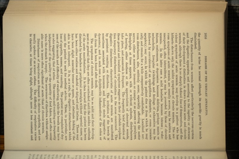 the quantity of urine be normal although its specific gravity is much diminished. The disturbances from uraemia affect particularly the nervous system and the digestive apparatus, and according to the rapidity or slowness of their development a distinction is drawn between acute and chronic uraemia, although there is no sharply defined line of demarcation, and the violent symptoms of acute uraemia may develop in a patient who has hitherto shown only the milder symptoms of chronic uraemia. The ner- vous symptoms of acute uraemia are usually severe, may be sudden and unexpected, often intermittent, or may be preceded by those of chronic uraemia. In the latter case a mild headache becomes intense; wake- fulness, restlessness, or depression becomes delirium, perhaps mania or melancholia. Irregular twitchings and feelings of exhaustion may be followed by convulsions of an epileptiform character, or coma (uraemic apoplexy) may occur, in which the patient dies or from which he may rally and remain for a while comparatively comfortable. Localized ner- vous disturbances, also, suddenly occur, especially affecting the motor nerves, either as muscular tremors or cramps or as pareses or paralyses. Hemiplegia at times appears, with or without aphasia, disturbances of hearing, either deafness or the appreciation of abnormal sounds, take place, and amaurosis is frequent. The frequently brief duration of these general and localized symptoms suggests as their probable explana- tion temporary disturbances of circulation in the areas concerned. The digestive disturbances characteristic of acute uraemia are manifested by persistent vomiting or diarrhoea. The irritation of the bowels is sometimes associated with tenesmus and bloody stools suggestive of dysentery, and in such case a diphtheritic inflammation of the colon or the ileum has been found after death. The symptoms of chronic uraemia may be so mild and their develop- ment so gradual that they are often overlooked until the sudden outbreak of the acute manifestations. It is then learned that the patient has been disturbed by headaches or peripheral neuralgia without especial cause, or has been either restless and wakeful or fatigued and listless. There may have been slight muscular tremor or spasm, and obstinate itching of the skin is not infrequent. It is, as a rule, the digestive disturbances which cause the patient to seek for medical advice. These, in particular, are loss of appetite, nausea, and vomiting. The patient may complain of dry- ness of the mouth and difficulty of swallowing, while the breath may have an odor suggesting that of urine. The nausea and vomiting are frequently independent of the quality or the quantity of food taken, and often occur when the stomach is empty. The occurrence of diarrhoea without assign- able cause is more often significant of acute than of chronic uraemia. Disturbances of respiration are frequent in chronic nephritis, and are usually spoken of as urcemic asthma. The difficulty of respiration varies in character, at times being slight, although more or less constant and