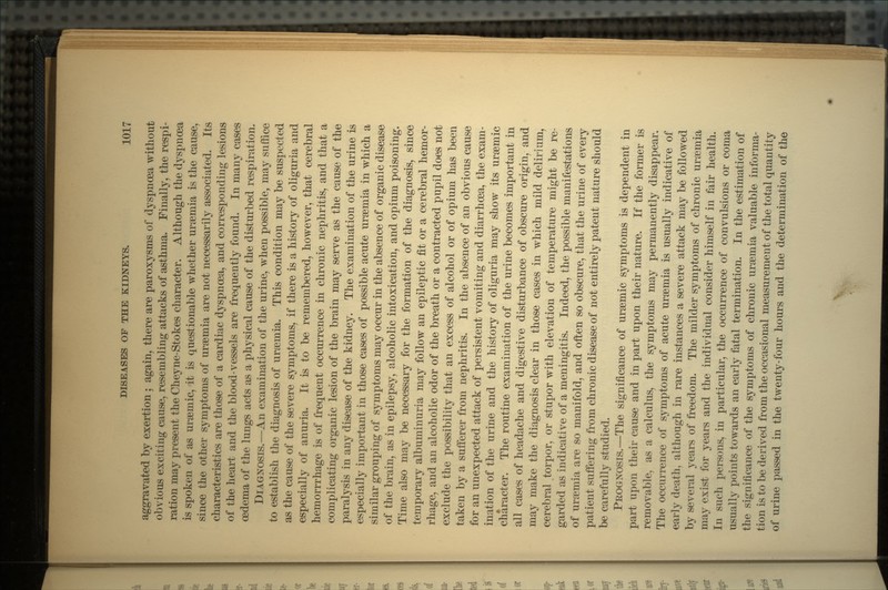aggravated by exertion ; again, there are paroxysms of dyspnoea without obvious exciting cause, resembling attacks of asthma. Finally, the respi- ration may present the Cheyne-Stokes character. Although the dyspnoea is spoken of as uraemic, it is questionable whether uraemia is the cause, since the other symptoms of uraemia are not necessarily associated. Its characteristics are those of a cardiac dyspnoea, and corresponding lesions of the heart and the blood-vessels are frequently found. In many cases oedema of the lungs acts as a physical cause of the disturbed respiration. DIAGNOSIS.—An examination of the urine, when possible, may suffice to establish the diagnosis of uraemia. This condition may be suspected as the cause of the severe symptoms, if there is a history of oliguria and especially of anuria. It is to be remembered, however, that cerebral hemorrrhage is of frequent occurrence in chronic nephritis, and that a complicating organic lesion of the brain may serve as the cause of the paralysis in any disease of the kidney. The examination of the urine is especially important in those cases of possible acute uraemia in which a similar grouping of symptoms may occur in the absence of organic disease of the brain, as in epilepsy, alcoholic intoxication, and opium poisoning. Time also may be necessary for the formation of the diagnosis, since temporary albuminuria may follow an epileptic fit or a cerebral hemor- rhage, and an alcoholic odor of the breath or a contracted pupil does not exclude the possibility that an excess of alcohol or of opium has been taken by a sufferer from nephritis. In the absence of an obvious cause for an unexpected attack of persistent vomiting and diarrhoea, the exam- ination of the urine and the history of oliguria may show its uraemic character. The routine examination of the urine becomes important in all cases of headache and digestive disturbance of obscure origin, and may make the diagnosis clear in those cases in which mild delirium, cerebral torpor, or stupor with elevation of temperature might be re- garded as indicative of a meningitis. Indeed, the possible manifestations of uraemia are so manifold, and often so obscure, that the urine of every patient suffering from chronic disease of not entirely patent nature should be carefully studied. PROGNOSIS.—The significance of uraemic symptoms is dependent in part upon their cause and in part upon their nature. If the former is removable, as a calculus, the symptoms may permanently disappear. The occurrence of symptoms of acute uraemia is usually indicative of early death, although in rare instances a severe attack may be followed by several years of freedom. The milder symptoms of chronic uraemia may exist for years and the individual consider himself in fair health. In such persons, in particular, the occurrence of convulsions or coma usually points towards an early fatal termination. In the estimation of the significance of the symptoms of chronic uraemia valuable informa- tion is to be derived from the occasional measurement of the total quantity of urine passed in the twenty-four hours and the determination of the