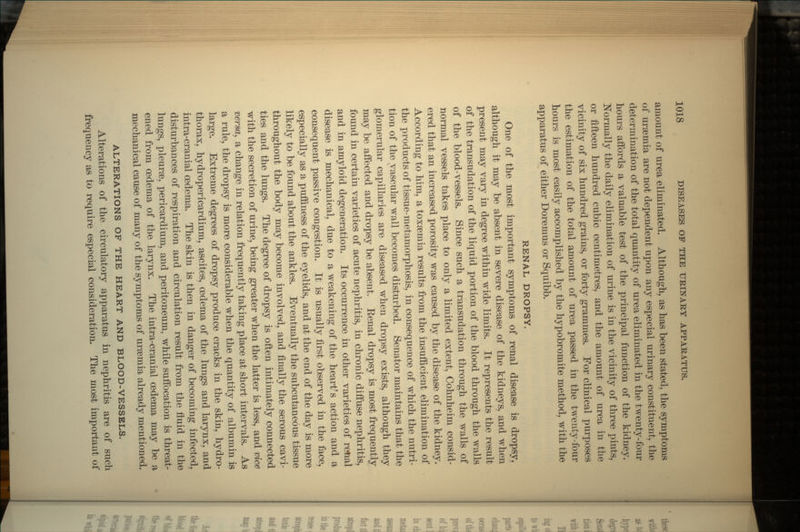 amount of urea eliminated. Although, as has been stated, the symptoms of uraemia are not dependent upon any especial urinary constituent, the determination of the total quantity of urea eliminated in the twenty-four hours aifords a valuable test of the principal function of the kidney. Normally the daily elimination of urine is in the vicinity of three pints, or fifteen hundred cubic centimetres, and the amount of urea in the vicinity of six hundred grains, or forty grammes. For clinical purposes the estimation of the total amount of urea passed in the twenty-four hours is most easily accomplished by the hypobromite method, with the apparatus of either Doremus or Squibb. RENAL DROPSY. One of the most important symptoms of renal disease is dropsy, although it may be absent in severe disease of the kidneys, and when present may vary in degree within wide limits. It represents the result of the transudation of the liquid portion of the blood through the walls of the blood-vessels. Since such a transudation through the walls of normal vessels takes place to only a limited extent, Cohnheim consid- ered that an increased porosity was caused by the disease of the kidney. According to him, a toxaemia results from the insufficient elimination of the products of tissue-metamorphosis, in consequence of which the nutri- tion of the vascular wall becomes disturbed. Senator maintains that the glomerular capillaries are diseased when dropsy exists, although they may be affected and dropsy be absent. Eenal dropsy is most frequently found in certain varieties of acute nephritis, in chronic diffuse nephritis, and in amyloid degeneration. Its occurrence in other varieties of renal disease is mechanical, due to a weakening of the heart's action and a consequent passive congestion. It is usually first observed in the face, especially as a puffiness of the eyelids, and at the end of the day is more likely to be found about the ankles. Eventually the subcutaneous tissue throughout the body may become involved, and finally the serous cavi- ties and the lungs. The degree of dropsy is often intimately connected with the secretion of urine, being greater when the latter is less, and vice versa, a change in relation frequently taking place at short intervals. As a rule, the dropsy is more considerable when the quantity of albumin is large. Extreme degrees of dropsy produce cracks in the skin, hydro- thorax, hydropericardium, ascites, oedema of the lungs and larynx, and intra-cranial oedema. The skin is then in danger of becoming infected, disturbances of respiration and circulation result from the fluid in the lungs, pleurae, pericardium, and peritoneum, while suffocation is threat- ened from oedema of the larynx. The intra-cranial oedema may be a mechanical cause of many of the symptoms of uraemia already mentioned. ALTERATIONS OF THE HEART AND BLOOD-VESSELS. Alterations of the circulatory apparatus in nephritis are of such frequency as to require especial consideration. The most important of