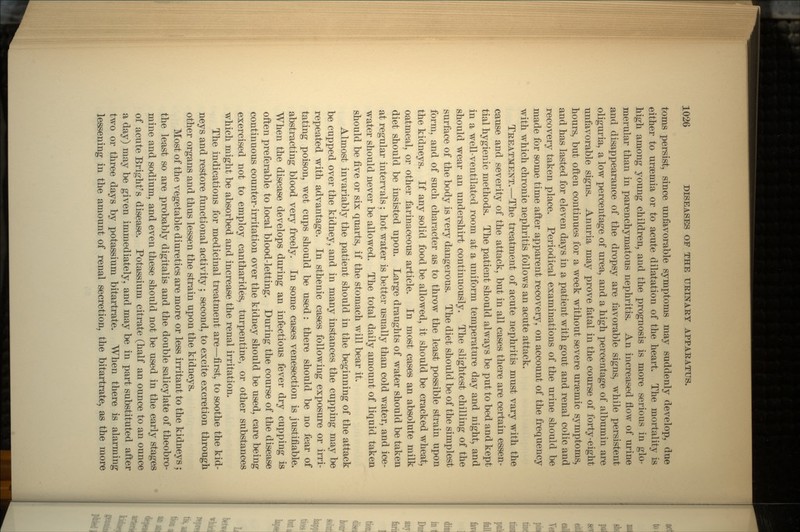 toms persist, since unfavorable symptoms may suddenly develop, due either to uraemia or to acute dilatation of the heart. The mortality is high among young children, and the prognosis is more serious in glo- merular than in parenchymatous nephritis. An increased flow of urine and disappearance of the dropsy are favorable signs, while persistent oliguria, a low percentage of urea, and a high percentage of albumin are unfavorable signs. Anuria may prove fatal in the course of forty-eight hours, but often continues for a week without severe ursemic symptoms, and has lasted for eleven days in a patient with gout and renal colic and recovery taken place. Periodical examinations of the urine should be made for some time after apparent recovery, on account of the frequency with which chronic nephritis follows an acute attack. TREATMENT.—The treatment of acute nephritis must vary with the cause and severity of the attack, but in all cases there are certain essen- tial hygienic methods. The patient should always be put to bed and kept in a well-ventilated room at a uniform temperature day and night, and should wear an undershirt continuously. The slightest chilling of the surface of the body is very dangerous. The diet should be of the simplest form, and of such character as to throw the least possible strain upon the kidneys. If any solid food be allowed, it should be cracked wheat, oatmeal, or other farinaceous article. In most cases an absolute milk diet should be insisted upon. Large draughts of water should be taken at regular intervals ; hot water is better usually than cold water, and ice- water should never be allowed. The total daily amount of liquid taken should be five or six quarts, if the stomach will bear it. Almost invariably the patient should in the beginning of the attack be cupped over the kidney, and in many instances the cupping may be repeated with advantage. In sthenic cases following exposure or irri- tating poison, wet cups should be used: there should be no fear of abstracting blood very freely. In some cases venesection is justifiable. When the disease develops during an infectious fever dry cupping is often preferable to local blood-letting. During the course of the disease continuous counter-irritation over the kidney should be used, care being exercised not to employ cantharides, turpentine, or other substances which might be absorbed and increase the renal irritation. The indications for medicinal treatment are—first, to soothe the kid- neys and restore functional activity ; second, to excite excretion through other organs and thus lessen the strain upon the kidneys. Most of the vegetable diuretics are more or less irritant to the kidneys ; the least so are probably digitalis and the double salicylate of theobro- mine and sodium, and even these should not be used in the early stages of acute Bright's disease. Potassium citrate (half an ounce to an ounce a day) may be given immediately, and may be in part substituted after two or three days by potassium bitartrate. When there is alarming lessening in the amount of renal secretion, the bitartrate, as the more