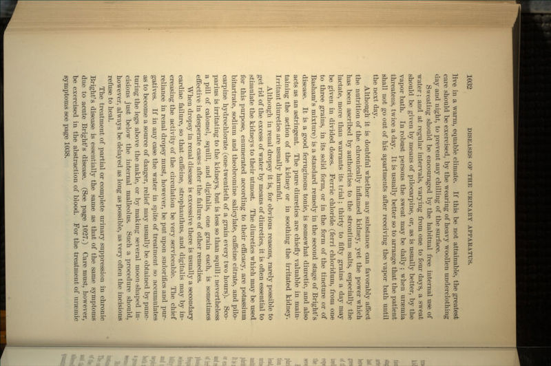 live in a warm, equable climate. If this be not attainable, the greatest care should be exercised, by the wearing of heavy woollen underclothing day and night, to prevent any chilling of the surface. Sweating should be encouraged by the habitual free internal use of water; and at regular intervals, varying from one to four days, a sweat should be given by means of pilocarpine, or, as is usually better, by the vapor bath. In robust persons the sweat may be daily ; when uraemia threatens, twice a day. It is usually better so to arrange that the patient shall not go out of his apartments after receiving the vapor bath until the next day. Although it is doubtful whether any substance can favorably affect the nutrition of the chronically inflamed kidney, yet the power which has been ascribed by authorities to the strontium salts, especially the lactate, more than warrants its trial; thirty to fifty grains a day may be given in divided doses. Ferric chloride (ferri chloridum, from one to three grains, in its solid form, or in the form of the tincture or of Basham's mixture) is a standard remedy in the second stage of Bright's disease. It is a good ferruginous tonic, is somewhat diuretic, and also acts as an astringent. The pure diuretics are chiefly valuable in main- taining the action of the kidney or in soothing the irritated kidney. Irritant diuretics are usually harmful. Although in renal dropsy it is, for obvious reasons, rarely possible to get rid of the excess of water by means of diuretics, it is often essential to stimulate the kidneys to their utmost. The diuretics which may be used for this purpose, enumerated according to their efficacy, are potassium bitartrate, sodium and theobromine salicylate, caffeine citrate, and pilo- carpine hydrochlorate (one-twentieth of a grain every two hours). Sco- parius is irritating to the kidneys, but is less so than squill; nevertheless a pill of calomel, squill, and digitalis, one grain each, is sometimes effective in desperate cases after the failure of other remedies. When dropsy in renal disease is excessive there is usually a secondary cardiac failure, so that-caffeine, strophanthus, and digitalis may by in- creasing the activity of the circulation be very serviceable. The chief reliance in renal dropsy must, however, be put upon sudorifics and pur- gatives. If in any case the water in spite of treatment so accumulates as to become a source of danger, relief may usually be obtained by punc- turing the legs above the ankle, or by making several moon-shaped in- cisions just below the internal malleolus. Such a procedure should, however, always be delayed as long as possible, as very often the incisions refuse to heal. The treatment of partial or complete urinary suppression in chronic Bright's disease is essentially the same as that of the same symptoms due to acute Bright's disease. (See page 1027.) Care must, however, be exercised in the abstraction of blood. For the treatment of urseinic symptoms see page 1038.