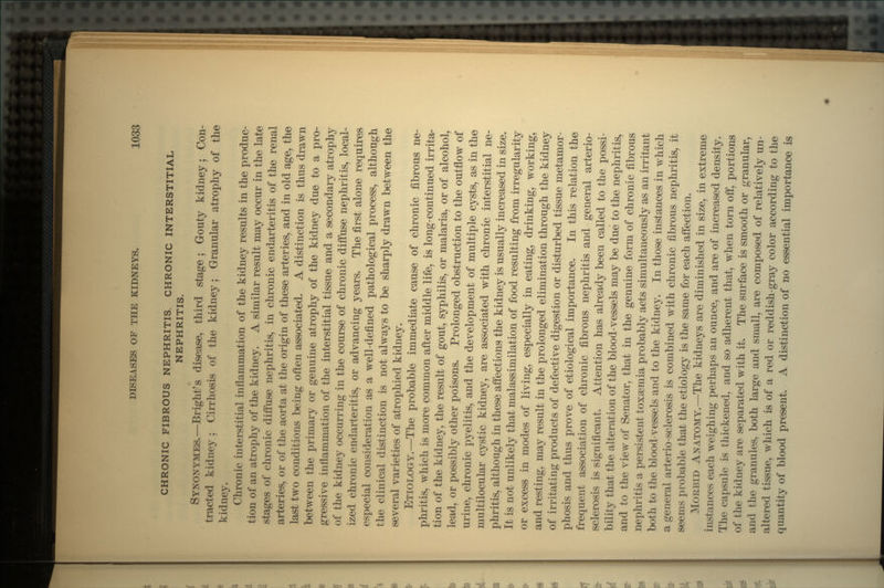 CHRONIC FIBROUS NEPHRITIS. CHRONIC INTERSTITIAL NEPHRITIS. SYNONYMES.—Bright's disease, third stage; Gouty kidney; Con- tracted kidney ; Cirrhosis of the kidney; Granular atrophy of the kidney. Chronic interstitial inflammation of the kidney results in the produc- tion of an atrophy of the kidney. A similar result may occur in the late stages of chronic diffuse nephritis, in chronic endarteritis of the renal arteries, or of the aorta at the origin of these arteries, and in old age, the last two conditions being often associated. A distinction is thus drawn between the primary or genuine atrophy of the kidney due to a pro- gressive inflammation of the interstitial tissue and a secondary atrophy of the kidney occurring in the course of chronic diffuse nephritis, local- ized chronic endarteritis, or advancing years. The first alone requires especial consideration as a well-defined pathological process, although the clinical distinction is not always to be sharply drawn between the several varieties of atrophied kidney. ETIOLOGY.—The probable immediate cause of chronic fibrous ne- phritis, which is more common after middle life, is long-continued irrita- tion of the kidney, the result of gout, syphilis, or malaria, or of alcohol, lead, or possibly other poisons. Prolonged obstruction to the outflow of urine, chronic pyelitis, and the development of multiple cysts, as in the multilocular cystic kidney, are associated with chronic interstitial ne- phritis, although in these affections the kidney is usually increased in size. It is not unlikely that malassimilation of food resulting from irregularity or excess in modes of living, especially in eating, drinking, working, and resting, may result in the prolonged elimination through the kidney of irritating products of defective digestion or disturbed tissue metamor- phosis and thus prove of etiological importance. In this relation the frequent association of chronic fibrous nephritis and general arterio- sclerosis is significant. Attention has already been called to the possi- bility that the alteration of the blood-vessels may be due to the nephritis, and to the view of Senator, that in the genuine form of chronic fibrous nephritis a persistent toxaemia probably acts simultaneously as an irritant both to the blood-vessels and to the kidney. In those instances in which a general arterio-sclerosis is combined with chronic fibrous nephritis, it seems probable that the etiology is the same for each affection. MORBID ANATOMY.—The kidneys are diminished in size, in extreme instances each weighing perhaps an ounce, and are of increased density. The capsule is thickened, and so adherent that, when torn off, portions of the kidney are separated with it. The surface is smooth or granular, and the granules, both large and small, are composed of relatively un- altered tissue, which is of a red or reddish-gray color according to the quantity of blood present. A distinction of no essential importance is