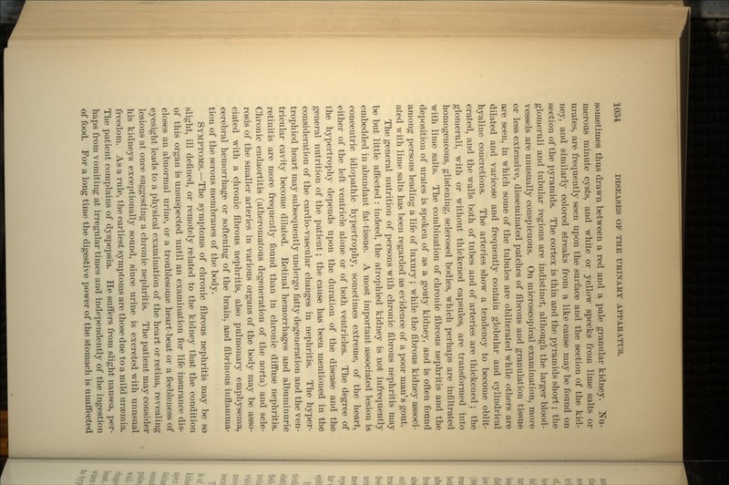 sometimes thus drawn between a red and a pale granular kidney. Nu- merous minute cysts, and white or yellow specks from lime salts or urates, are frequently seen upon the surface and the section of the kid- ney, and similarly colored streaks from a like cause may be found on section of the pyramids. The cortex is thin and the pyramids short; the glomeruli and tubular regions are indistinct, although the larger blood- vessels are unusually conspicuous. On microscopical examination, more or less extensive, disseminated patches of fibrous and granulation tissue are seen, in which some of the tubules are obliterated while others are dilated and varicose and frequently contain globular and cylindrical hyaline concretions. The arteries show a tendency to become oblit- erated, and the walls both of tubes and of arteries are thickened; the glomeruli, with or without thickened capsules, are transformed into homogeneous, glistening, sclerosed bodies, which perhaps are infiltrated with lime salts. The combination of chronic fibrous nephritis and the deposition of urates is spoken of as a gouty kidney, and is often found among persons leading a life of luxury ; while the fibrous kidney associ- ated with lime salts has been regarded as evidence of a poor man's gout. The general nutrition of persons with chronic fibrous nephritis may be but little affected: indeed, the atrophied kidney is not infrequently embedded in abundant fat-tissue. A most important associated lesion is concentric idiopathic hypertrophy, sometimes extreme, of the heart, either of the left ventricle alone or of both ventricles. The degree of the hypertrophy depends upon the duration of the disease and the general nutrition of the patient; the cause has been mentioned in the consideration of the cardio-vascular changes in nephritis. The hyper- trophied heart may subsequently undergo fatty degeneration and the ven- tricular cavity become dilated. Eetinal hemorrhages and albuminuric retinitis are more frequently found than in chronic diffuse nephritis. Chronic endaortitis (atheromatous degeneration of the aorta) and scle- rosis of the smaller arteries in various organs of the body may be asso- ciated with a chronic fibrous nephritis, also pulmonary emphysema, cerebral hemorrhage or softening of the brain, and fibrinous inflamma- tion of the serous membranes of the body. SYMPTOMS.—The symptoms of chronic fibrous nephritis may be so slight, ill defined, or remotely related to the kidney that the condition of this organ is unsuspected until an examination for life insurance dis- closes an abnormal urine, or a troublesome heart-beat or a feebleness of eyesight leads to a physical examination of the heart or retina, revealing lesions at once suggesting a chronic nephritis. The patient may consider his kidneys exceptionally sound, since urine is excreted with unusual freedom. As a rule, the earliest symptoms are those due to a mild uraemia. The patient complains of dyspepsia. He suffers from slight nausea, per- haps from vomiting at irregular times and independently of the ingestion of food. For a long time the digestive power of the stomach is unaffected